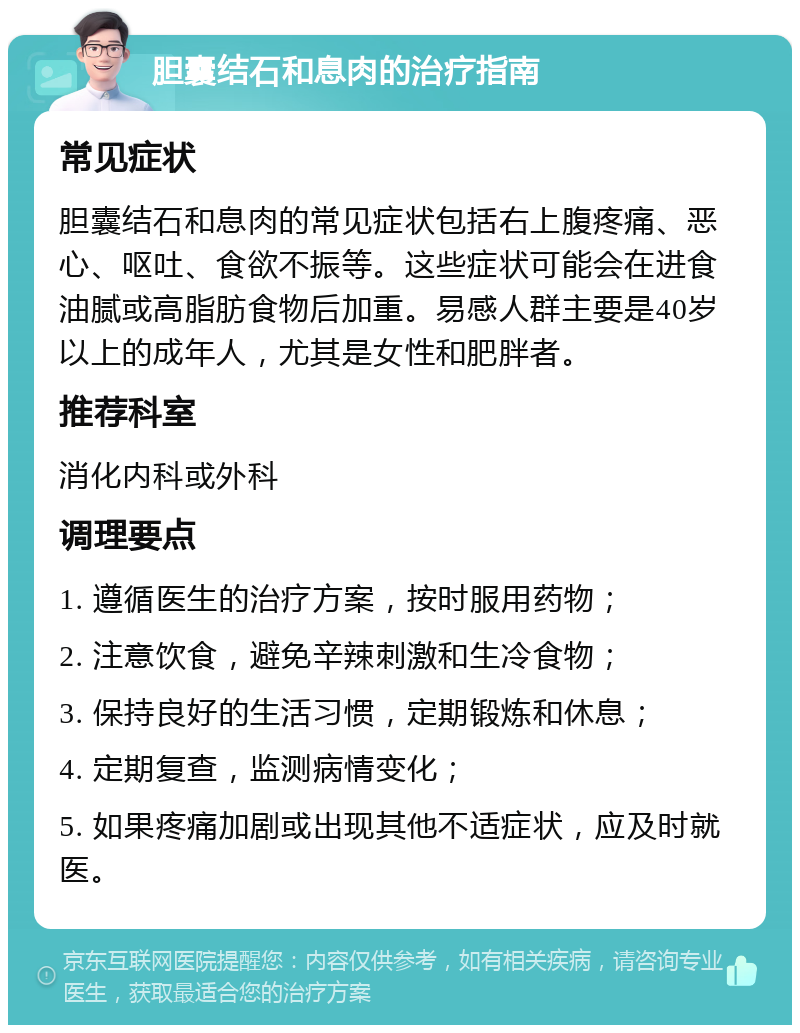 胆囊结石和息肉的治疗指南 常见症状 胆囊结石和息肉的常见症状包括右上腹疼痛、恶心、呕吐、食欲不振等。这些症状可能会在进食油腻或高脂肪食物后加重。易感人群主要是40岁以上的成年人，尤其是女性和肥胖者。 推荐科室 消化内科或外科 调理要点 1. 遵循医生的治疗方案，按时服用药物； 2. 注意饮食，避免辛辣刺激和生冷食物； 3. 保持良好的生活习惯，定期锻炼和休息； 4. 定期复查，监测病情变化； 5. 如果疼痛加剧或出现其他不适症状，应及时就医。