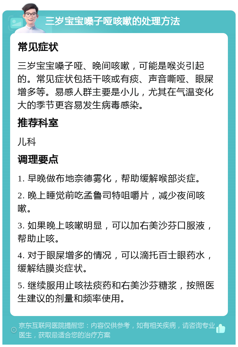 三岁宝宝嗓子哑咳嗽的处理方法 常见症状 三岁宝宝嗓子哑、晚间咳嗽，可能是喉炎引起的。常见症状包括干咳或有痰、声音嘶哑、眼屎增多等。易感人群主要是小儿，尤其在气温变化大的季节更容易发生病毒感染。 推荐科室 儿科 调理要点 1. 早晚做布地奈德雾化，帮助缓解喉部炎症。 2. 晚上睡觉前吃孟鲁司特咀嚼片，减少夜间咳嗽。 3. 如果晚上咳嗽明显，可以加右美沙芬口服液，帮助止咳。 4. 对于眼屎增多的情况，可以滴托百士眼药水，缓解结膜炎症状。 5. 继续服用止咳祛痰药和右美沙芬糖浆，按照医生建议的剂量和频率使用。