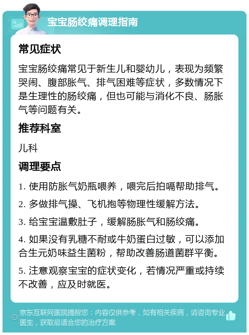 宝宝肠绞痛调理指南 常见症状 宝宝肠绞痛常见于新生儿和婴幼儿，表现为频繁哭闹、腹部胀气、排气困难等症状，多数情况下是生理性的肠绞痛，但也可能与消化不良、肠胀气等问题有关。 推荐科室 儿科 调理要点 1. 使用防胀气奶瓶喂养，喂完后拍嗝帮助排气。 2. 多做排气操、飞机抱等物理性缓解方法。 3. 给宝宝温敷肚子，缓解肠胀气和肠绞痛。 4. 如果没有乳糖不耐或牛奶蛋白过敏，可以添加合生元奶味益生菌粉，帮助改善肠道菌群平衡。 5. 注意观察宝宝的症状变化，若情况严重或持续不改善，应及时就医。