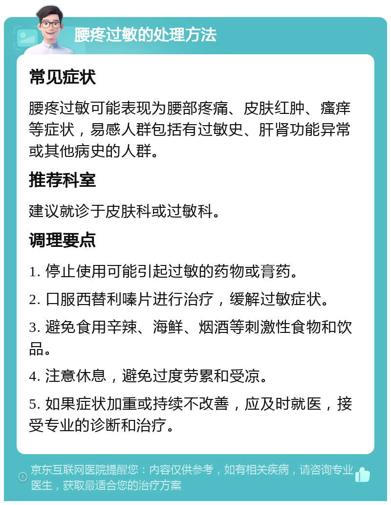 腰疼过敏的处理方法 常见症状 腰疼过敏可能表现为腰部疼痛、皮肤红肿、瘙痒等症状，易感人群包括有过敏史、肝肾功能异常或其他病史的人群。 推荐科室 建议就诊于皮肤科或过敏科。 调理要点 1. 停止使用可能引起过敏的药物或膏药。 2. 口服西替利嗪片进行治疗，缓解过敏症状。 3. 避免食用辛辣、海鲜、烟酒等刺激性食物和饮品。 4. 注意休息，避免过度劳累和受凉。 5. 如果症状加重或持续不改善，应及时就医，接受专业的诊断和治疗。