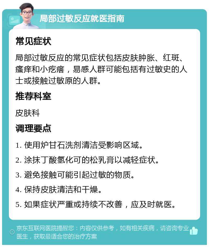 局部过敏反应就医指南 常见症状 局部过敏反应的常见症状包括皮肤肿胀、红斑、瘙痒和小疙瘩，易感人群可能包括有过敏史的人士或接触过敏原的人群。 推荐科室 皮肤科 调理要点 1. 使用炉甘石洗剂清洁受影响区域。 2. 涂抹丁酸氢化可的松乳膏以减轻症状。 3. 避免接触可能引起过敏的物质。 4. 保持皮肤清洁和干燥。 5. 如果症状严重或持续不改善，应及时就医。