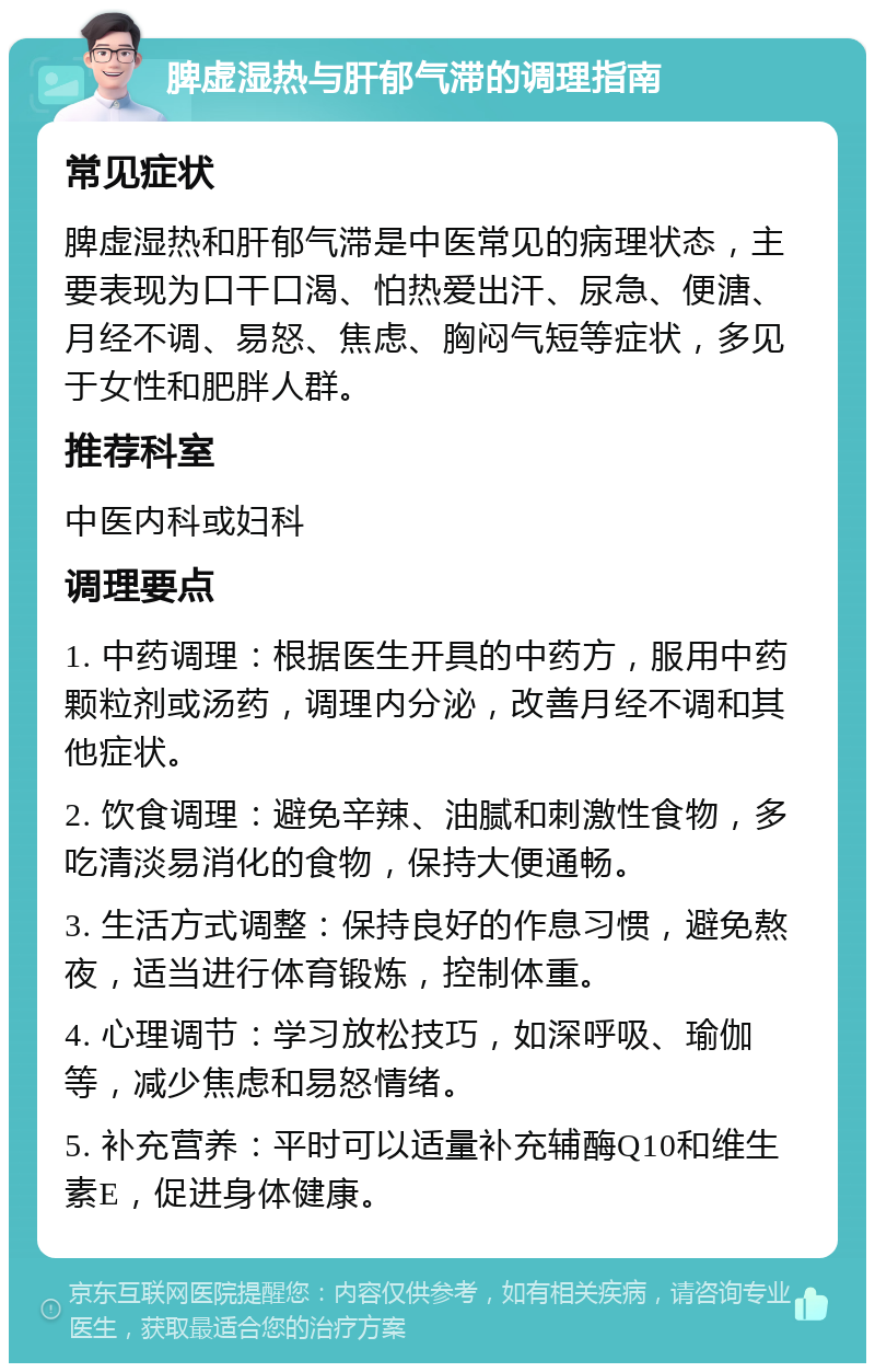 脾虚湿热与肝郁气滞的调理指南 常见症状 脾虚湿热和肝郁气滞是中医常见的病理状态，主要表现为口干口渴、怕热爱出汗、尿急、便溏、月经不调、易怒、焦虑、胸闷气短等症状，多见于女性和肥胖人群。 推荐科室 中医内科或妇科 调理要点 1. 中药调理：根据医生开具的中药方，服用中药颗粒剂或汤药，调理内分泌，改善月经不调和其他症状。 2. 饮食调理：避免辛辣、油腻和刺激性食物，多吃清淡易消化的食物，保持大便通畅。 3. 生活方式调整：保持良好的作息习惯，避免熬夜，适当进行体育锻炼，控制体重。 4. 心理调节：学习放松技巧，如深呼吸、瑜伽等，减少焦虑和易怒情绪。 5. 补充营养：平时可以适量补充辅酶Q10和维生素E，促进身体健康。