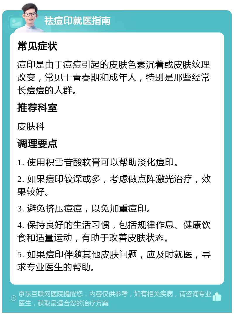 祛痘印就医指南 常见症状 痘印是由于痘痘引起的皮肤色素沉着或皮肤纹理改变，常见于青春期和成年人，特别是那些经常长痘痘的人群。 推荐科室 皮肤科 调理要点 1. 使用积雪苷酸软膏可以帮助淡化痘印。 2. 如果痘印较深或多，考虑做点阵激光治疗，效果较好。 3. 避免挤压痘痘，以免加重痘印。 4. 保持良好的生活习惯，包括规律作息、健康饮食和适量运动，有助于改善皮肤状态。 5. 如果痘印伴随其他皮肤问题，应及时就医，寻求专业医生的帮助。