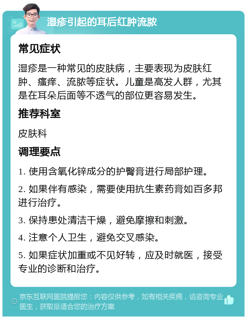 湿疹引起的耳后红肿流脓 常见症状 湿疹是一种常见的皮肤病，主要表现为皮肤红肿、瘙痒、流脓等症状。儿童是高发人群，尤其是在耳朵后面等不透气的部位更容易发生。 推荐科室 皮肤科 调理要点 1. 使用含氧化锌成分的护臀膏进行局部护理。 2. 如果伴有感染，需要使用抗生素药膏如百多邦进行治疗。 3. 保持患处清洁干燥，避免摩擦和刺激。 4. 注意个人卫生，避免交叉感染。 5. 如果症状加重或不见好转，应及时就医，接受专业的诊断和治疗。