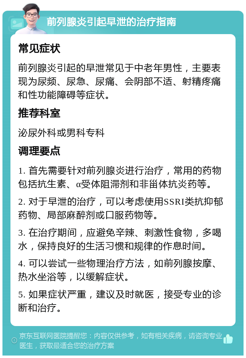 前列腺炎引起早泄的治疗指南 常见症状 前列腺炎引起的早泄常见于中老年男性，主要表现为尿频、尿急、尿痛、会阴部不适、射精疼痛和性功能障碍等症状。 推荐科室 泌尿外科或男科专科 调理要点 1. 首先需要针对前列腺炎进行治疗，常用的药物包括抗生素、α受体阻滞剂和非甾体抗炎药等。 2. 对于早泄的治疗，可以考虑使用SSRI类抗抑郁药物、局部麻醉剂或口服药物等。 3. 在治疗期间，应避免辛辣、刺激性食物，多喝水，保持良好的生活习惯和规律的作息时间。 4. 可以尝试一些物理治疗方法，如前列腺按摩、热水坐浴等，以缓解症状。 5. 如果症状严重，建议及时就医，接受专业的诊断和治疗。