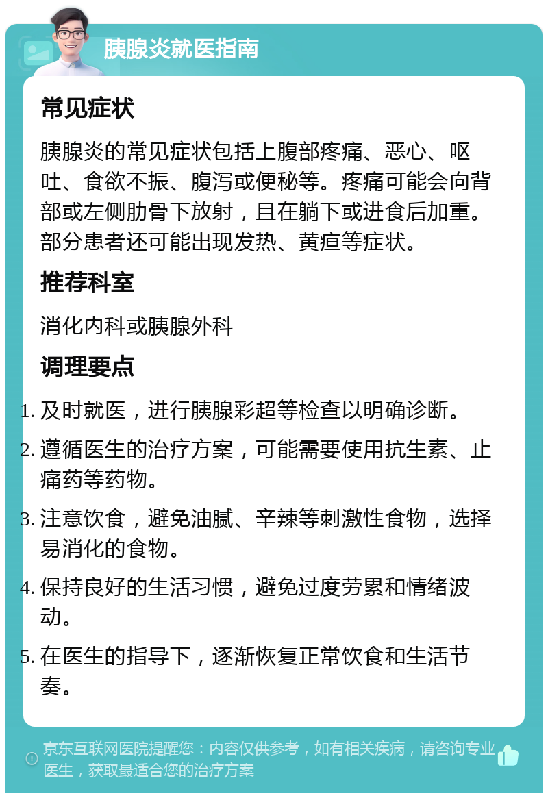 胰腺炎就医指南 常见症状 胰腺炎的常见症状包括上腹部疼痛、恶心、呕吐、食欲不振、腹泻或便秘等。疼痛可能会向背部或左侧肋骨下放射，且在躺下或进食后加重。部分患者还可能出现发热、黄疸等症状。 推荐科室 消化内科或胰腺外科 调理要点 及时就医，进行胰腺彩超等检查以明确诊断。 遵循医生的治疗方案，可能需要使用抗生素、止痛药等药物。 注意饮食，避免油腻、辛辣等刺激性食物，选择易消化的食物。 保持良好的生活习惯，避免过度劳累和情绪波动。 在医生的指导下，逐渐恢复正常饮食和生活节奏。