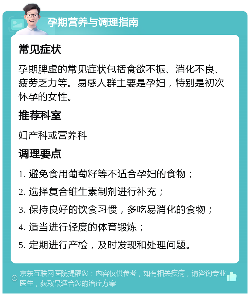 孕期营养与调理指南 常见症状 孕期脾虚的常见症状包括食欲不振、消化不良、疲劳乏力等。易感人群主要是孕妇，特别是初次怀孕的女性。 推荐科室 妇产科或营养科 调理要点 1. 避免食用葡萄籽等不适合孕妇的食物； 2. 选择复合维生素制剂进行补充； 3. 保持良好的饮食习惯，多吃易消化的食物； 4. 适当进行轻度的体育锻炼； 5. 定期进行产检，及时发现和处理问题。