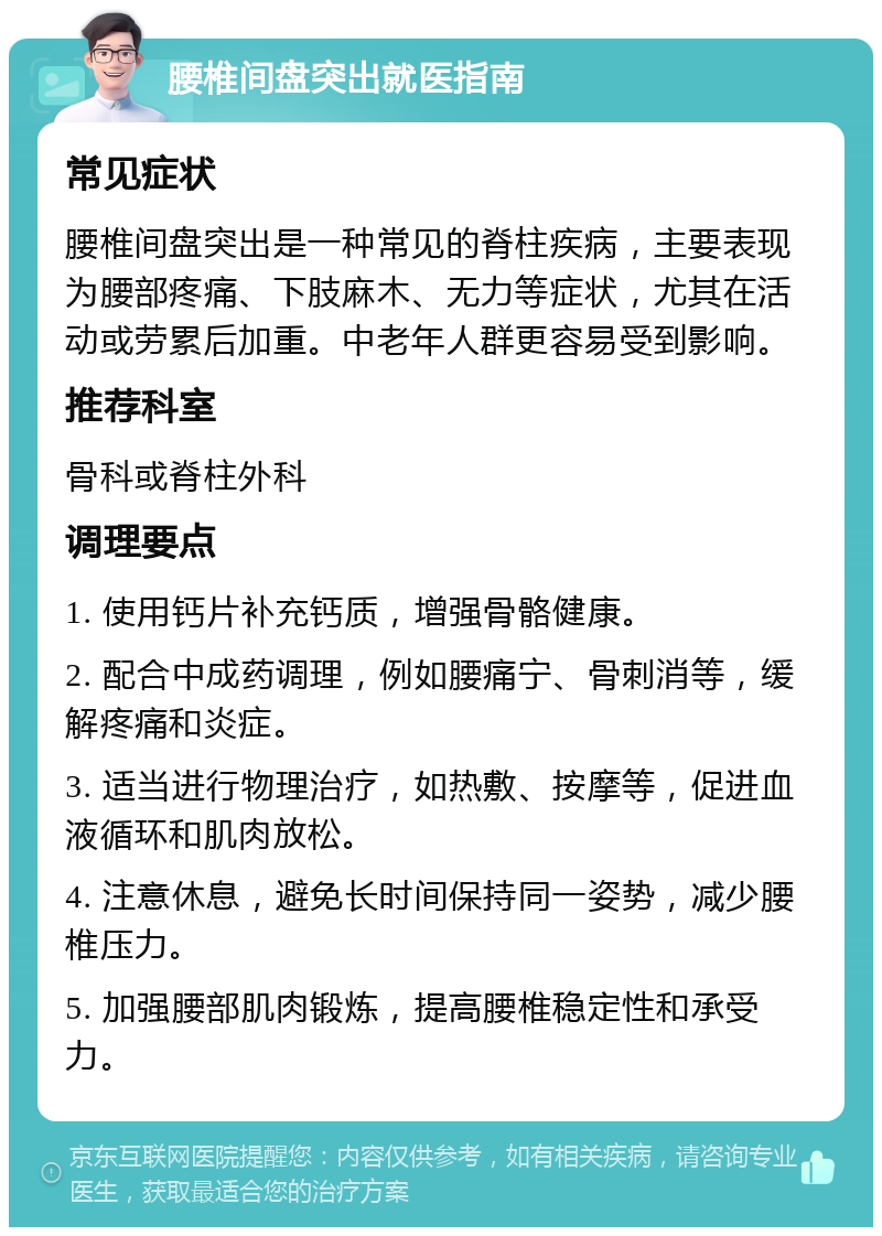 腰椎间盘突出就医指南 常见症状 腰椎间盘突出是一种常见的脊柱疾病，主要表现为腰部疼痛、下肢麻木、无力等症状，尤其在活动或劳累后加重。中老年人群更容易受到影响。 推荐科室 骨科或脊柱外科 调理要点 1. 使用钙片补充钙质，增强骨骼健康。 2. 配合中成药调理，例如腰痛宁、骨刺消等，缓解疼痛和炎症。 3. 适当进行物理治疗，如热敷、按摩等，促进血液循环和肌肉放松。 4. 注意休息，避免长时间保持同一姿势，减少腰椎压力。 5. 加强腰部肌肉锻炼，提高腰椎稳定性和承受力。