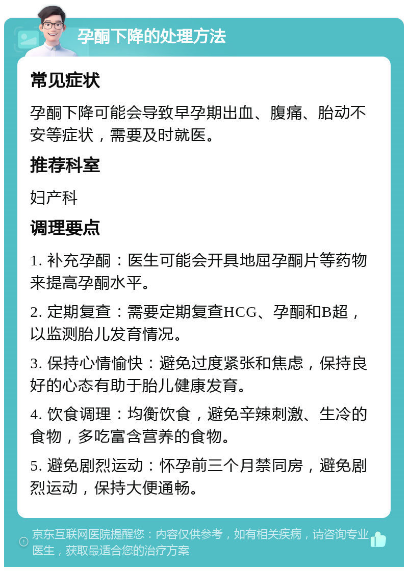 孕酮下降的处理方法 常见症状 孕酮下降可能会导致早孕期出血、腹痛、胎动不安等症状，需要及时就医。 推荐科室 妇产科 调理要点 1. 补充孕酮：医生可能会开具地屈孕酮片等药物来提高孕酮水平。 2. 定期复查：需要定期复查HCG、孕酮和B超，以监测胎儿发育情况。 3. 保持心情愉快：避免过度紧张和焦虑，保持良好的心态有助于胎儿健康发育。 4. 饮食调理：均衡饮食，避免辛辣刺激、生冷的食物，多吃富含营养的食物。 5. 避免剧烈运动：怀孕前三个月禁同房，避免剧烈运动，保持大便通畅。