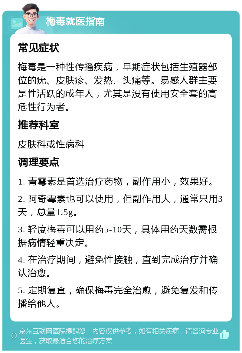 梅毒就医指南 常见症状 梅毒是一种性传播疾病，早期症状包括生殖器部位的疣、皮肤疹、发热、头痛等。易感人群主要是性活跃的成年人，尤其是没有使用安全套的高危性行为者。 推荐科室 皮肤科或性病科 调理要点 1. 青霉素是首选治疗药物，副作用小，效果好。 2. 阿奇霉素也可以使用，但副作用大，通常只用3天，总量1.5g。 3. 轻度梅毒可以用药5-10天，具体用药天数需根据病情轻重决定。 4. 在治疗期间，避免性接触，直到完成治疗并确认治愈。 5. 定期复查，确保梅毒完全治愈，避免复发和传播给他人。