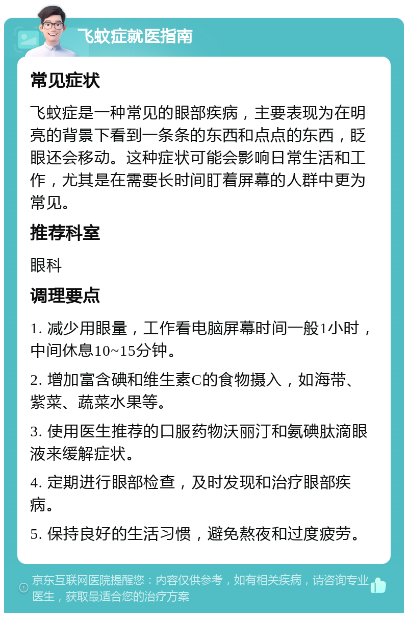 飞蚊症就医指南 常见症状 飞蚊症是一种常见的眼部疾病，主要表现为在明亮的背景下看到一条条的东西和点点的东西，眨眼还会移动。这种症状可能会影响日常生活和工作，尤其是在需要长时间盯着屏幕的人群中更为常见。 推荐科室 眼科 调理要点 1. 减少用眼量，工作看电脑屏幕时间一般1小时，中间休息10~15分钟。 2. 增加富含碘和维生素C的食物摄入，如海带、紫菜、蔬菜水果等。 3. 使用医生推荐的口服药物沃丽汀和氨碘肽滴眼液来缓解症状。 4. 定期进行眼部检查，及时发现和治疗眼部疾病。 5. 保持良好的生活习惯，避免熬夜和过度疲劳。