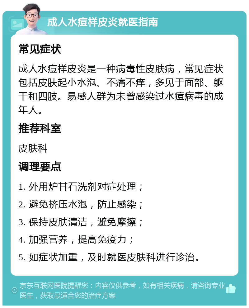 成人水痘样皮炎就医指南 常见症状 成人水痘样皮炎是一种病毒性皮肤病，常见症状包括皮肤起小水泡、不痛不痒，多见于面部、躯干和四肢。易感人群为未曾感染过水痘病毒的成年人。 推荐科室 皮肤科 调理要点 1. 外用炉甘石洗剂对症处理； 2. 避免挤压水泡，防止感染； 3. 保持皮肤清洁，避免摩擦； 4. 加强营养，提高免疫力； 5. 如症状加重，及时就医皮肤科进行诊治。