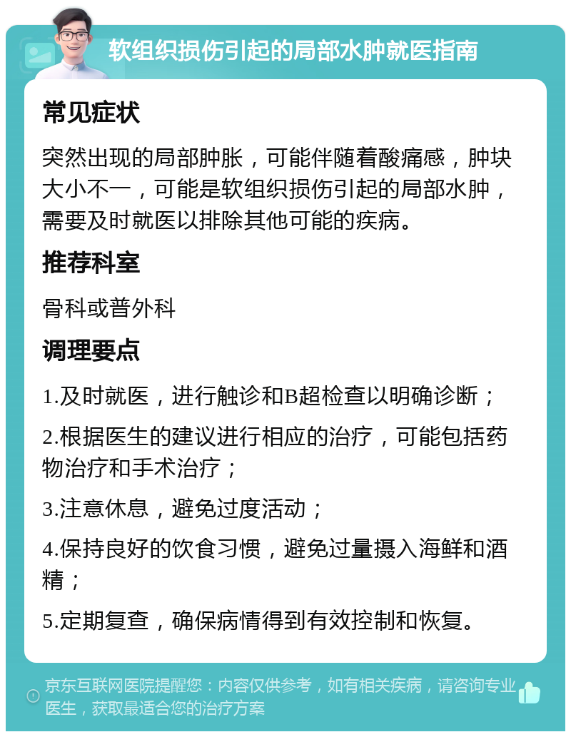 软组织损伤引起的局部水肿就医指南 常见症状 突然出现的局部肿胀，可能伴随着酸痛感，肿块大小不一，可能是软组织损伤引起的局部水肿，需要及时就医以排除其他可能的疾病。 推荐科室 骨科或普外科 调理要点 1.及时就医，进行触诊和B超检查以明确诊断； 2.根据医生的建议进行相应的治疗，可能包括药物治疗和手术治疗； 3.注意休息，避免过度活动； 4.保持良好的饮食习惯，避免过量摄入海鲜和酒精； 5.定期复查，确保病情得到有效控制和恢复。