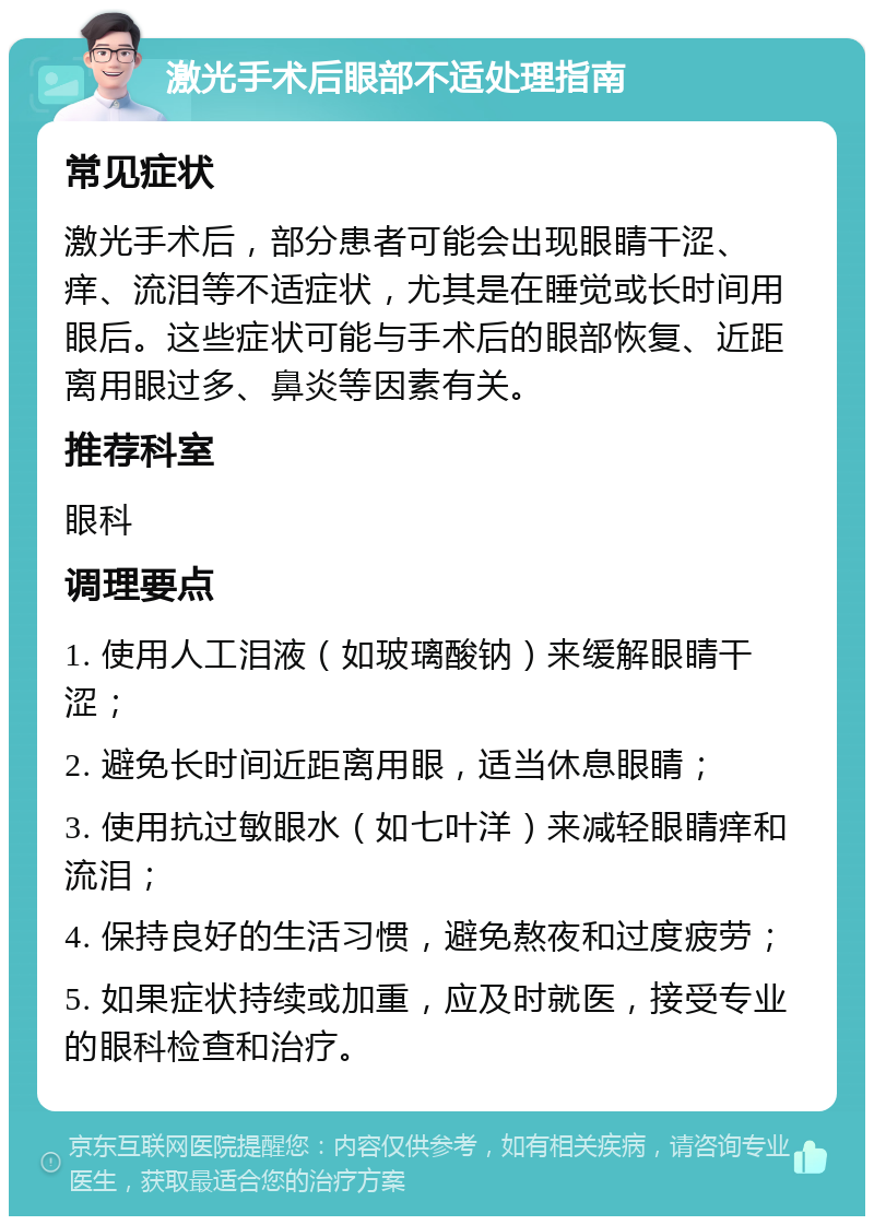 激光手术后眼部不适处理指南 常见症状 激光手术后，部分患者可能会出现眼睛干涩、痒、流泪等不适症状，尤其是在睡觉或长时间用眼后。这些症状可能与手术后的眼部恢复、近距离用眼过多、鼻炎等因素有关。 推荐科室 眼科 调理要点 1. 使用人工泪液（如玻璃酸钠）来缓解眼睛干涩； 2. 避免长时间近距离用眼，适当休息眼睛； 3. 使用抗过敏眼水（如七叶洋）来减轻眼睛痒和流泪； 4. 保持良好的生活习惯，避免熬夜和过度疲劳； 5. 如果症状持续或加重，应及时就医，接受专业的眼科检查和治疗。