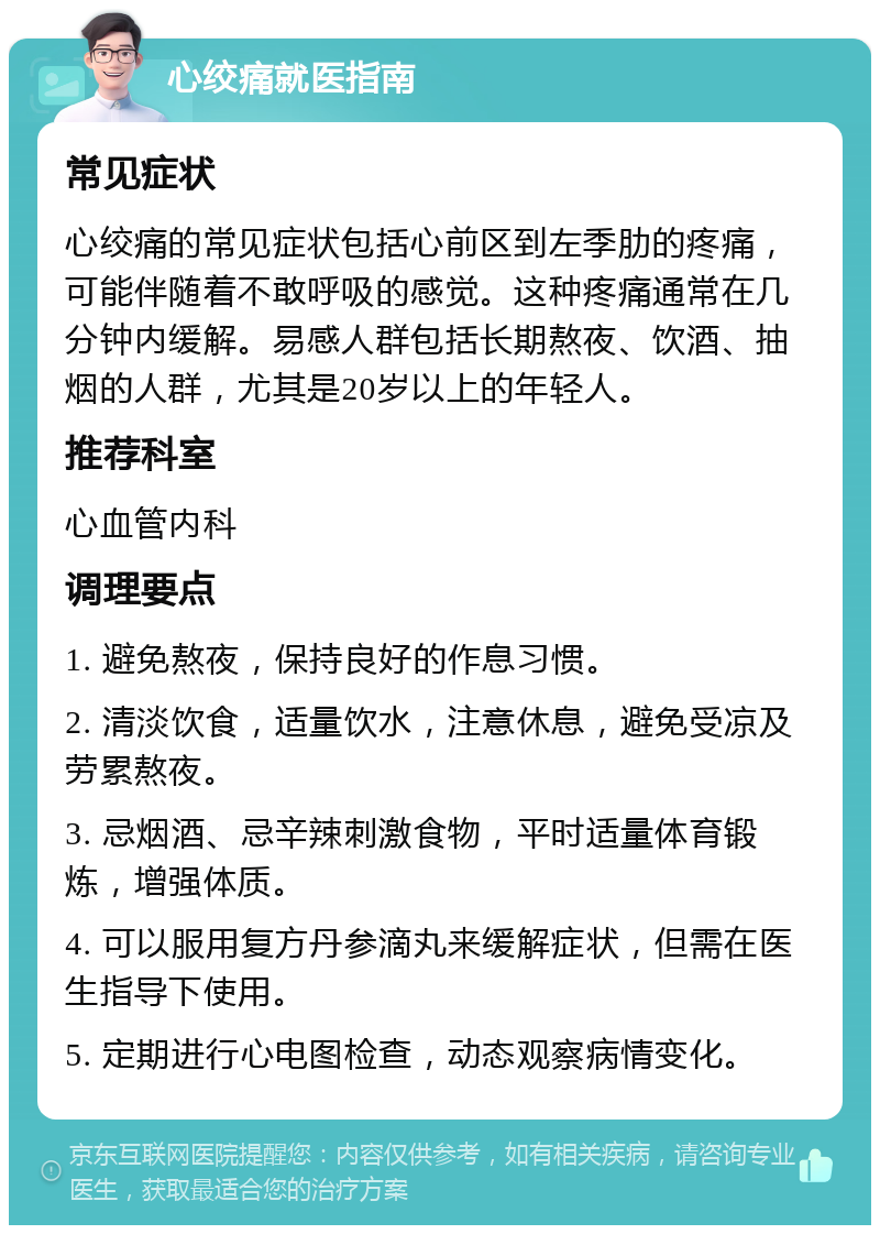 心绞痛就医指南 常见症状 心绞痛的常见症状包括心前区到左季肋的疼痛，可能伴随着不敢呼吸的感觉。这种疼痛通常在几分钟内缓解。易感人群包括长期熬夜、饮酒、抽烟的人群，尤其是20岁以上的年轻人。 推荐科室 心血管内科 调理要点 1. 避免熬夜，保持良好的作息习惯。 2. 清淡饮食，适量饮水，注意休息，避免受凉及劳累熬夜。 3. 忌烟酒、忌辛辣刺激食物，平时适量体育锻炼，增强体质。 4. 可以服用复方丹参滴丸来缓解症状，但需在医生指导下使用。 5. 定期进行心电图检查，动态观察病情变化。