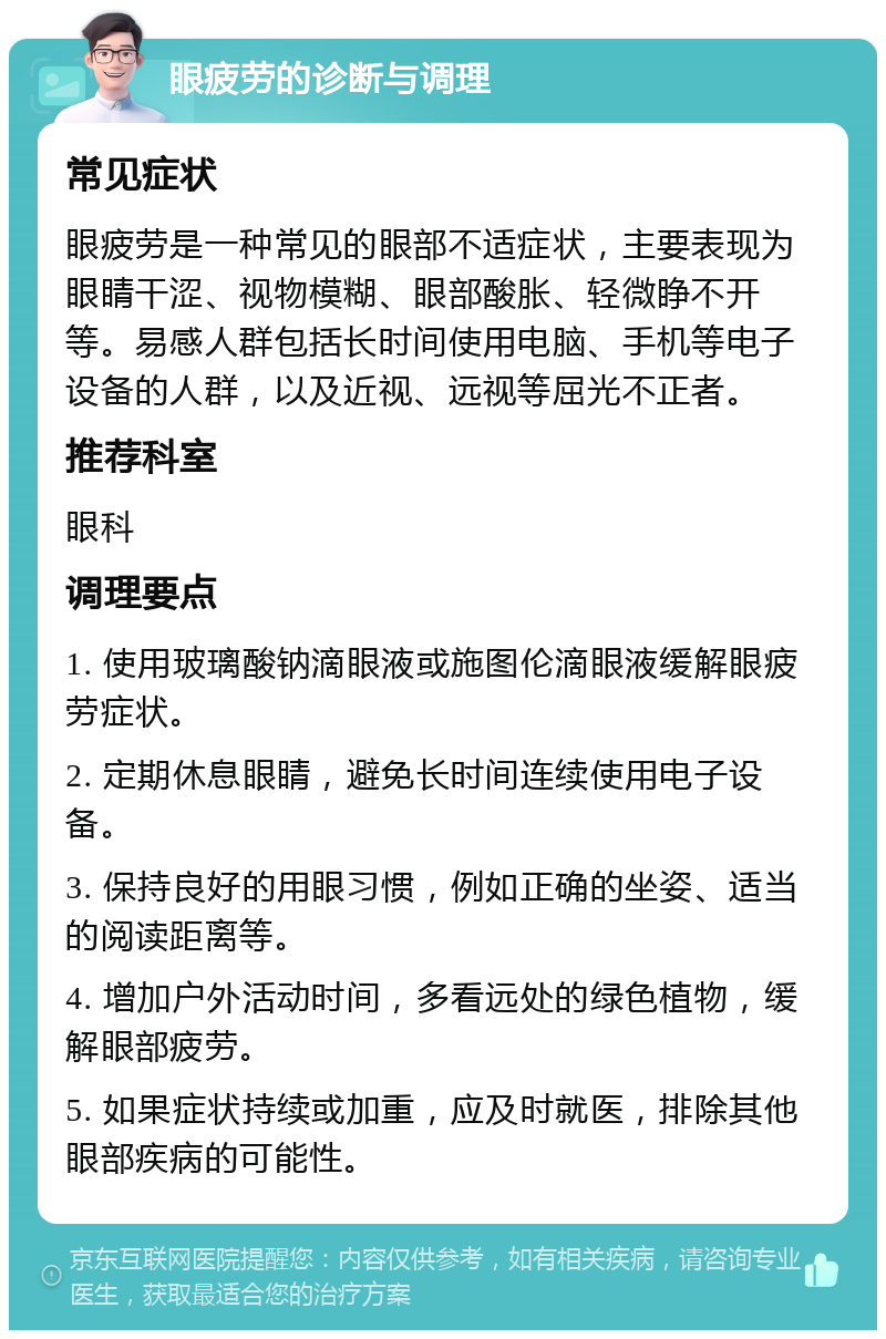 眼疲劳的诊断与调理 常见症状 眼疲劳是一种常见的眼部不适症状，主要表现为眼睛干涩、视物模糊、眼部酸胀、轻微睁不开等。易感人群包括长时间使用电脑、手机等电子设备的人群，以及近视、远视等屈光不正者。 推荐科室 眼科 调理要点 1. 使用玻璃酸钠滴眼液或施图伦滴眼液缓解眼疲劳症状。 2. 定期休息眼睛，避免长时间连续使用电子设备。 3. 保持良好的用眼习惯，例如正确的坐姿、适当的阅读距离等。 4. 增加户外活动时间，多看远处的绿色植物，缓解眼部疲劳。 5. 如果症状持续或加重，应及时就医，排除其他眼部疾病的可能性。