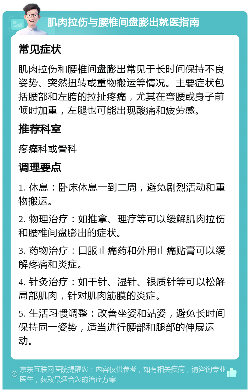 肌肉拉伤与腰椎间盘膨出就医指南 常见症状 肌肉拉伤和腰椎间盘膨出常见于长时间保持不良姿势、突然扭转或重物搬运等情况。主要症状包括腰部和左胯的拉扯疼痛，尤其在弯腰或身子前倾时加重，左腿也可能出现酸痛和疲劳感。 推荐科室 疼痛科或骨科 调理要点 1. 休息：卧床休息一到二周，避免剧烈活动和重物搬运。 2. 物理治疗：如推拿、理疗等可以缓解肌肉拉伤和腰椎间盘膨出的症状。 3. 药物治疗：口服止痛药和外用止痛贴膏可以缓解疼痛和炎症。 4. 针灸治疗：如干针、湿针、银质针等可以松解局部肌肉，针对肌肉筋膜的炎症。 5. 生活习惯调整：改善坐姿和站姿，避免长时间保持同一姿势，适当进行腰部和腿部的伸展运动。