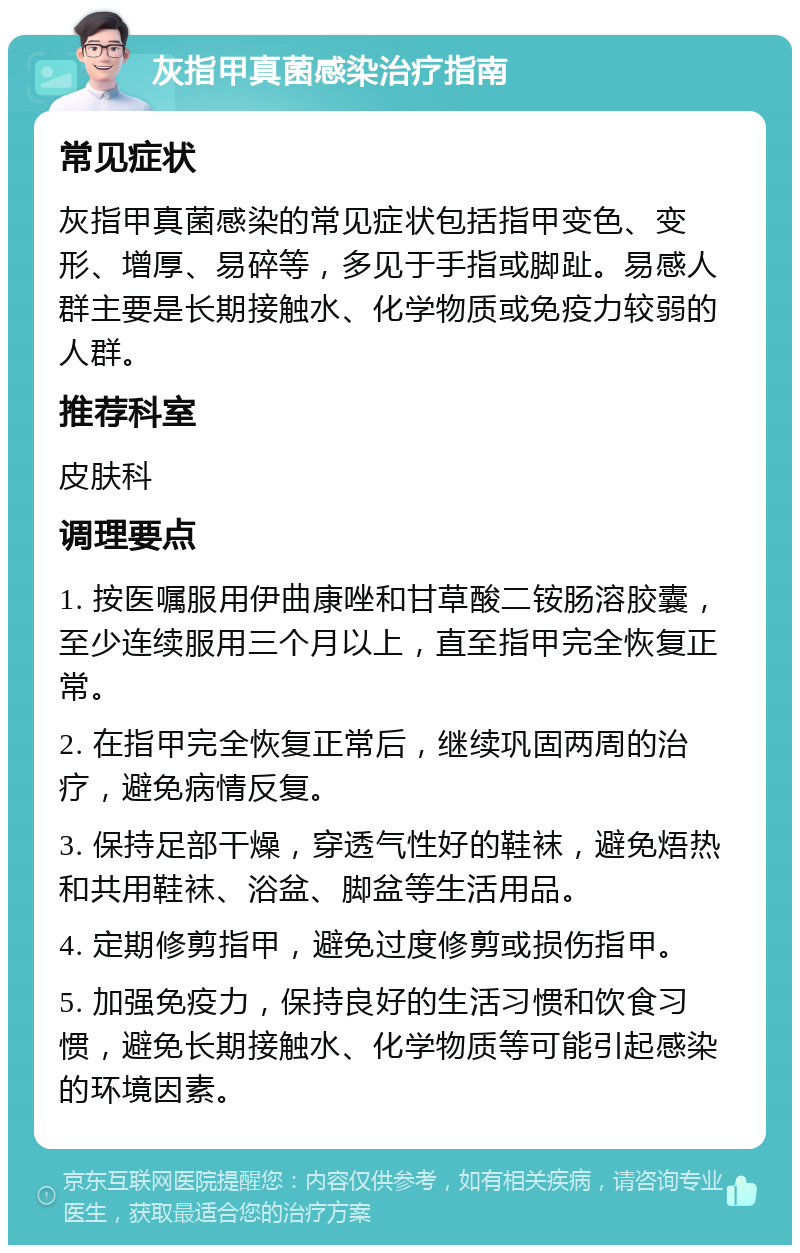 灰指甲真菌感染治疗指南 常见症状 灰指甲真菌感染的常见症状包括指甲变色、变形、增厚、易碎等，多见于手指或脚趾。易感人群主要是长期接触水、化学物质或免疫力较弱的人群。 推荐科室 皮肤科 调理要点 1. 按医嘱服用伊曲康唑和甘草酸二铵肠溶胶囊，至少连续服用三个月以上，直至指甲完全恢复正常。 2. 在指甲完全恢复正常后，继续巩固两周的治疗，避免病情反复。 3. 保持足部干燥，穿透气性好的鞋袜，避免焐热和共用鞋袜、浴盆、脚盆等生活用品。 4. 定期修剪指甲，避免过度修剪或损伤指甲。 5. 加强免疫力，保持良好的生活习惯和饮食习惯，避免长期接触水、化学物质等可能引起感染的环境因素。