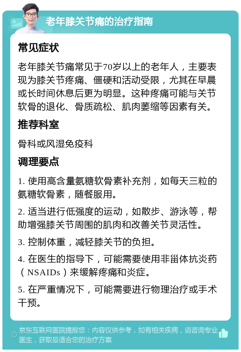 老年膝关节痛的治疗指南 常见症状 老年膝关节痛常见于70岁以上的老年人，主要表现为膝关节疼痛、僵硬和活动受限，尤其在早晨或长时间休息后更为明显。这种疼痛可能与关节软骨的退化、骨质疏松、肌肉萎缩等因素有关。 推荐科室 骨科或风湿免疫科 调理要点 1. 使用高含量氨糖软骨素补充剂，如每天三粒的氨糖软骨素，随餐服用。 2. 适当进行低强度的运动，如散步、游泳等，帮助增强膝关节周围的肌肉和改善关节灵活性。 3. 控制体重，减轻膝关节的负担。 4. 在医生的指导下，可能需要使用非甾体抗炎药（NSAIDs）来缓解疼痛和炎症。 5. 在严重情况下，可能需要进行物理治疗或手术干预。