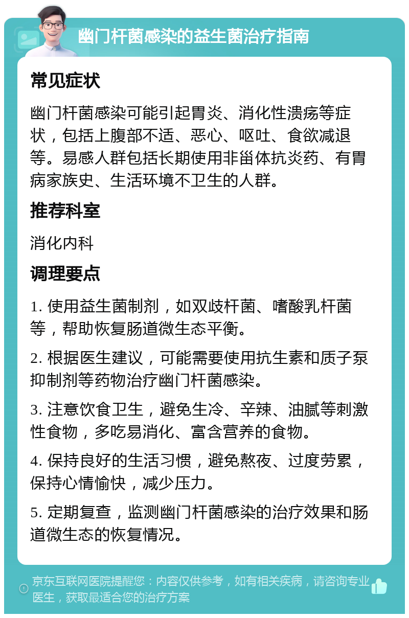 幽门杆菌感染的益生菌治疗指南 常见症状 幽门杆菌感染可能引起胃炎、消化性溃疡等症状，包括上腹部不适、恶心、呕吐、食欲减退等。易感人群包括长期使用非甾体抗炎药、有胃病家族史、生活环境不卫生的人群。 推荐科室 消化内科 调理要点 1. 使用益生菌制剂，如双歧杆菌、嗜酸乳杆菌等，帮助恢复肠道微生态平衡。 2. 根据医生建议，可能需要使用抗生素和质子泵抑制剂等药物治疗幽门杆菌感染。 3. 注意饮食卫生，避免生冷、辛辣、油腻等刺激性食物，多吃易消化、富含营养的食物。 4. 保持良好的生活习惯，避免熬夜、过度劳累，保持心情愉快，减少压力。 5. 定期复查，监测幽门杆菌感染的治疗效果和肠道微生态的恢复情况。