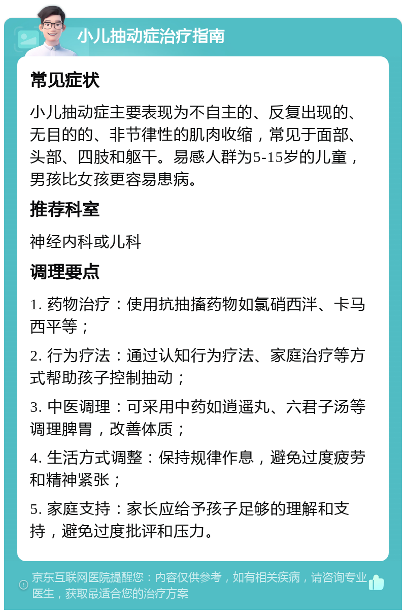 小儿抽动症治疗指南 常见症状 小儿抽动症主要表现为不自主的、反复出现的、无目的的、非节律性的肌肉收缩，常见于面部、头部、四肢和躯干。易感人群为5-15岁的儿童，男孩比女孩更容易患病。 推荐科室 神经内科或儿科 调理要点 1. 药物治疗：使用抗抽搐药物如氯硝西泮、卡马西平等； 2. 行为疗法：通过认知行为疗法、家庭治疗等方式帮助孩子控制抽动； 3. 中医调理：可采用中药如逍遥丸、六君子汤等调理脾胃，改善体质； 4. 生活方式调整：保持规律作息，避免过度疲劳和精神紧张； 5. 家庭支持：家长应给予孩子足够的理解和支持，避免过度批评和压力。