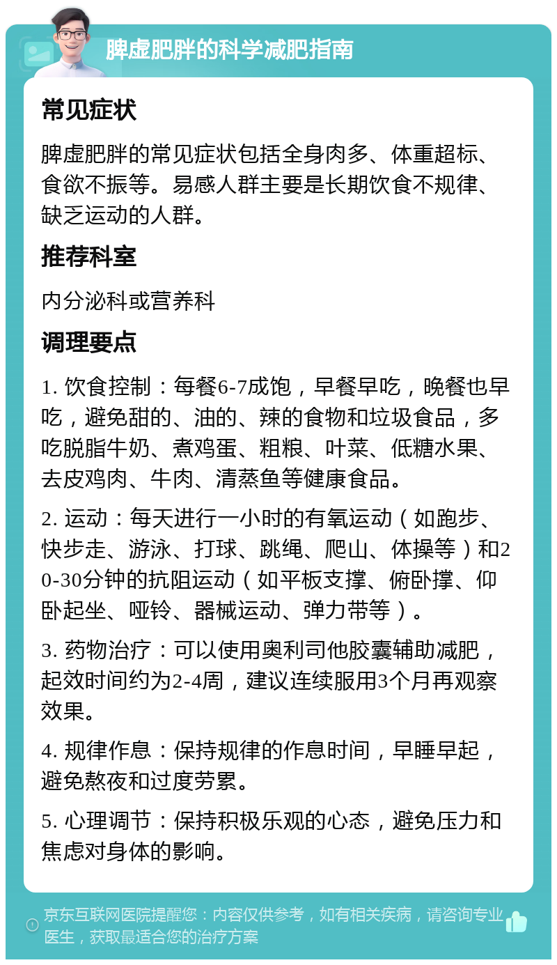 脾虚肥胖的科学减肥指南 常见症状 脾虚肥胖的常见症状包括全身肉多、体重超标、食欲不振等。易感人群主要是长期饮食不规律、缺乏运动的人群。 推荐科室 内分泌科或营养科 调理要点 1. 饮食控制：每餐6-7成饱，早餐早吃，晚餐也早吃，避免甜的、油的、辣的食物和垃圾食品，多吃脱脂牛奶、煮鸡蛋、粗粮、叶菜、低糖水果、去皮鸡肉、牛肉、清蒸鱼等健康食品。 2. 运动：每天进行一小时的有氧运动（如跑步、快步走、游泳、打球、跳绳、爬山、体操等）和20-30分钟的抗阻运动（如平板支撑、俯卧撑、仰卧起坐、哑铃、器械运动、弹力带等）。 3. 药物治疗：可以使用奥利司他胶囊辅助减肥，起效时间约为2-4周，建议连续服用3个月再观察效果。 4. 规律作息：保持规律的作息时间，早睡早起，避免熬夜和过度劳累。 5. 心理调节：保持积极乐观的心态，避免压力和焦虑对身体的影响。