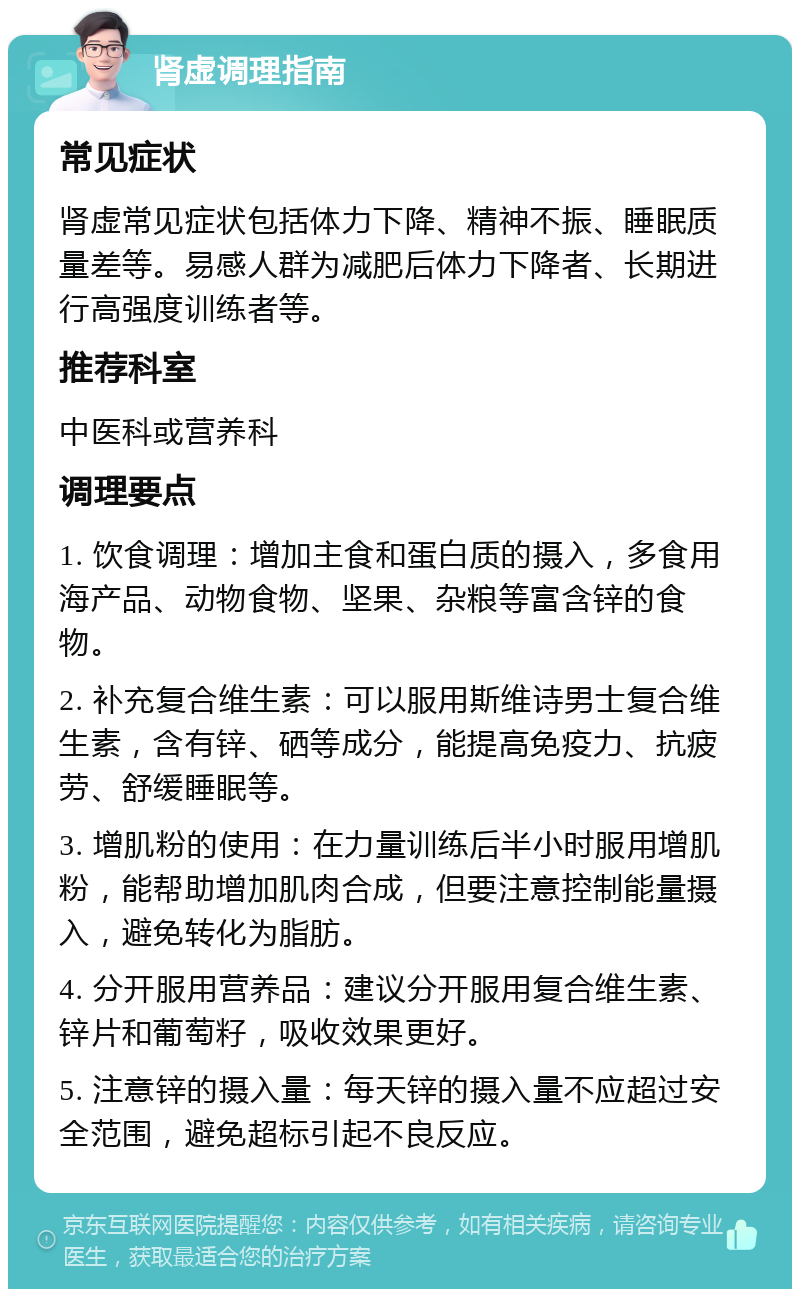 肾虚调理指南 常见症状 肾虚常见症状包括体力下降、精神不振、睡眠质量差等。易感人群为减肥后体力下降者、长期进行高强度训练者等。 推荐科室 中医科或营养科 调理要点 1. 饮食调理：增加主食和蛋白质的摄入，多食用海产品、动物食物、坚果、杂粮等富含锌的食物。 2. 补充复合维生素：可以服用斯维诗男士复合维生素，含有锌、硒等成分，能提高免疫力、抗疲劳、舒缓睡眠等。 3. 增肌粉的使用：在力量训练后半小时服用增肌粉，能帮助增加肌肉合成，但要注意控制能量摄入，避免转化为脂肪。 4. 分开服用营养品：建议分开服用复合维生素、锌片和葡萄籽，吸收效果更好。 5. 注意锌的摄入量：每天锌的摄入量不应超过安全范围，避免超标引起不良反应。