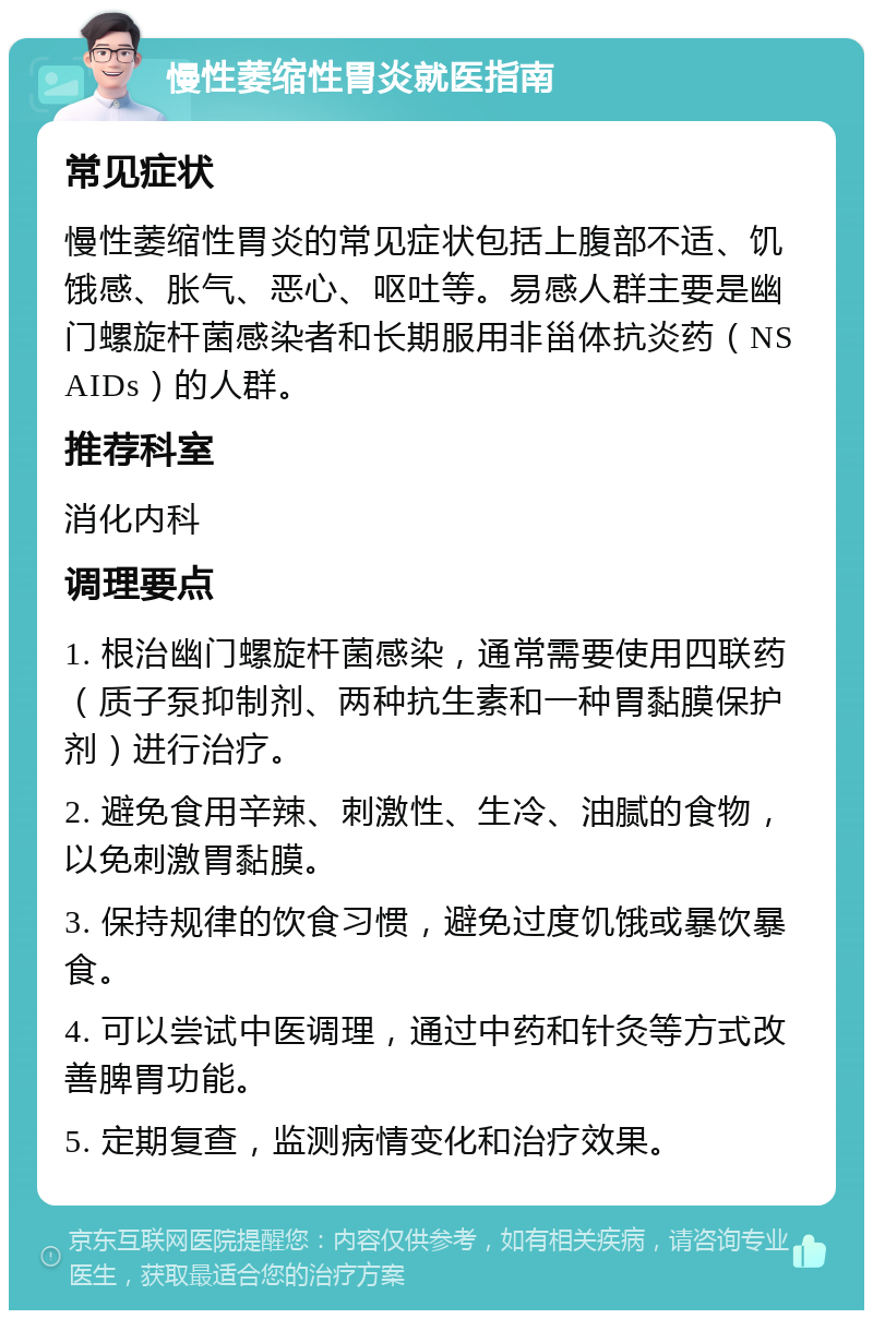 慢性萎缩性胃炎就医指南 常见症状 慢性萎缩性胃炎的常见症状包括上腹部不适、饥饿感、胀气、恶心、呕吐等。易感人群主要是幽门螺旋杆菌感染者和长期服用非甾体抗炎药（NSAIDs）的人群。 推荐科室 消化内科 调理要点 1. 根治幽门螺旋杆菌感染，通常需要使用四联药（质子泵抑制剂、两种抗生素和一种胃黏膜保护剂）进行治疗。 2. 避免食用辛辣、刺激性、生冷、油腻的食物，以免刺激胃黏膜。 3. 保持规律的饮食习惯，避免过度饥饿或暴饮暴食。 4. 可以尝试中医调理，通过中药和针灸等方式改善脾胃功能。 5. 定期复查，监测病情变化和治疗效果。