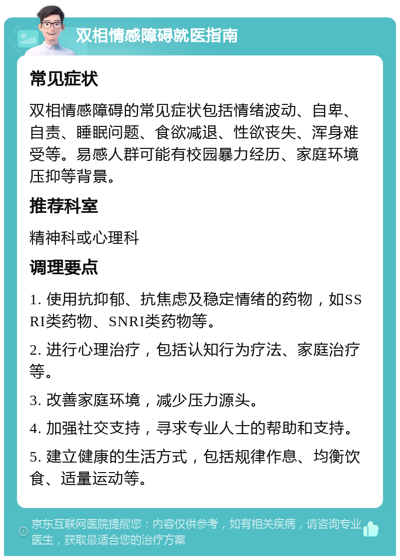 双相情感障碍就医指南 常见症状 双相情感障碍的常见症状包括情绪波动、自卑、自责、睡眠问题、食欲减退、性欲丧失、浑身难受等。易感人群可能有校园暴力经历、家庭环境压抑等背景。 推荐科室 精神科或心理科 调理要点 1. 使用抗抑郁、抗焦虑及稳定情绪的药物，如SSRI类药物、SNRI类药物等。 2. 进行心理治疗，包括认知行为疗法、家庭治疗等。 3. 改善家庭环境，减少压力源头。 4. 加强社交支持，寻求专业人士的帮助和支持。 5. 建立健康的生活方式，包括规律作息、均衡饮食、适量运动等。