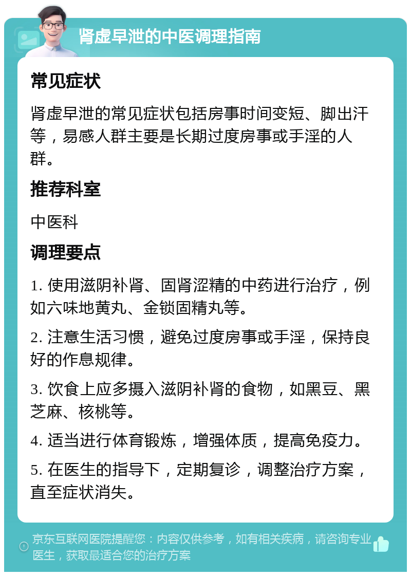 肾虚早泄的中医调理指南 常见症状 肾虚早泄的常见症状包括房事时间变短、脚出汗等，易感人群主要是长期过度房事或手淫的人群。 推荐科室 中医科 调理要点 1. 使用滋阴补肾、固肾涩精的中药进行治疗，例如六味地黄丸、金锁固精丸等。 2. 注意生活习惯，避免过度房事或手淫，保持良好的作息规律。 3. 饮食上应多摄入滋阴补肾的食物，如黑豆、黑芝麻、核桃等。 4. 适当进行体育锻炼，增强体质，提高免疫力。 5. 在医生的指导下，定期复诊，调整治疗方案，直至症状消失。