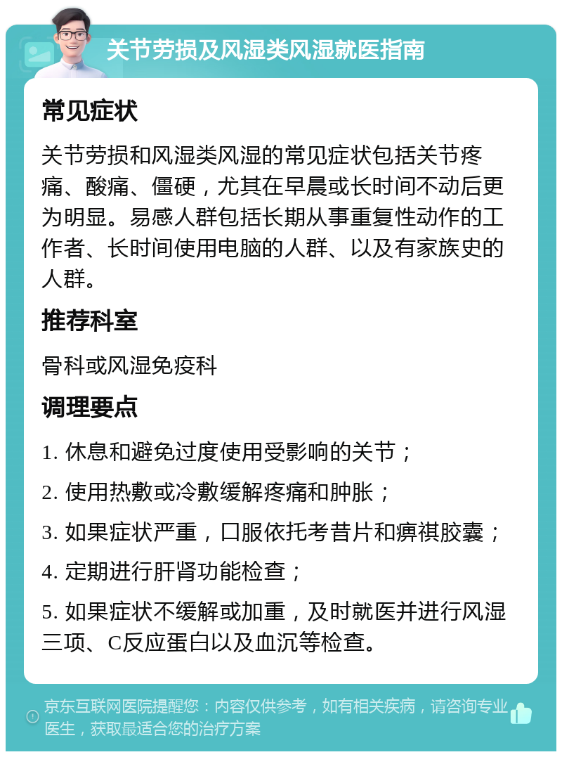 关节劳损及风湿类风湿就医指南 常见症状 关节劳损和风湿类风湿的常见症状包括关节疼痛、酸痛、僵硬，尤其在早晨或长时间不动后更为明显。易感人群包括长期从事重复性动作的工作者、长时间使用电脑的人群、以及有家族史的人群。 推荐科室 骨科或风湿免疫科 调理要点 1. 休息和避免过度使用受影响的关节； 2. 使用热敷或冷敷缓解疼痛和肿胀； 3. 如果症状严重，口服依托考昔片和痹祺胶囊； 4. 定期进行肝肾功能检查； 5. 如果症状不缓解或加重，及时就医并进行风湿三项、C反应蛋白以及血沉等检查。