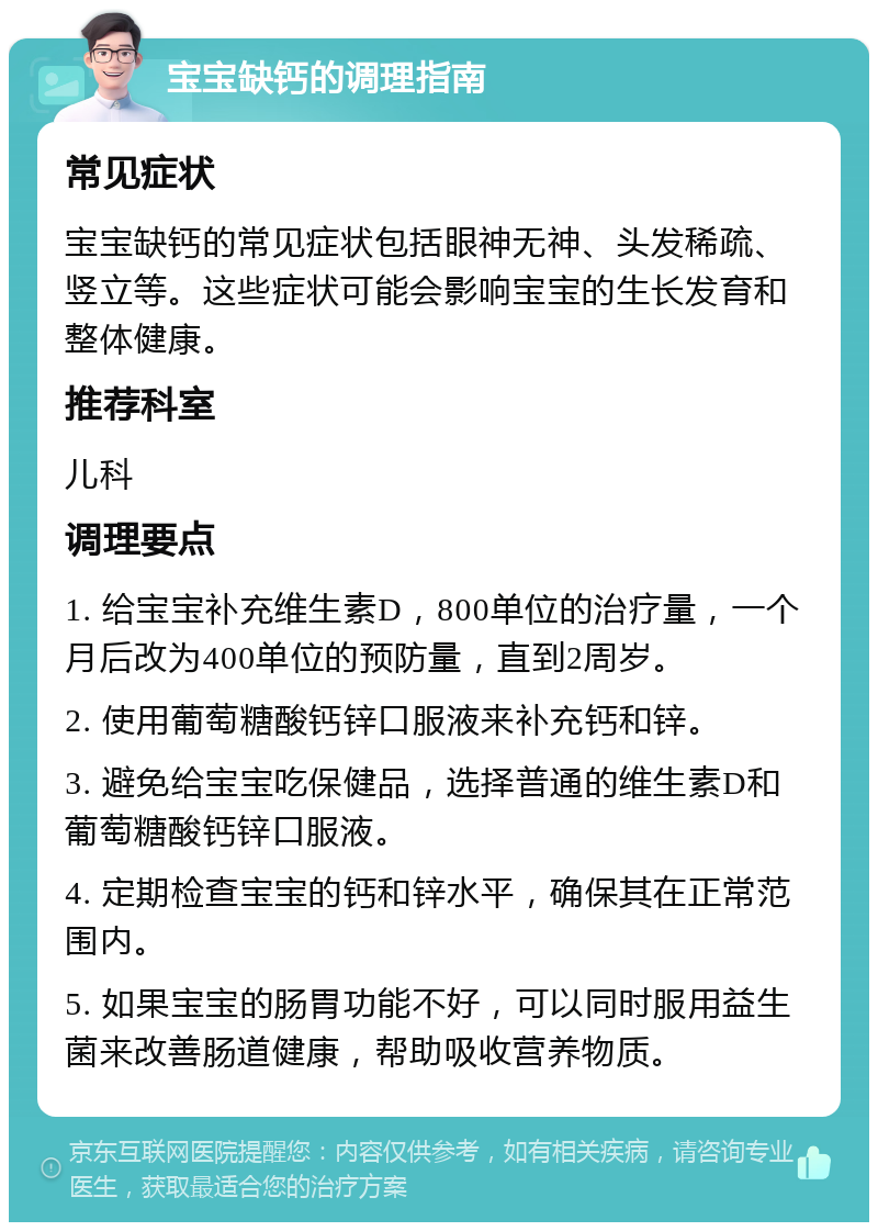 宝宝缺钙的调理指南 常见症状 宝宝缺钙的常见症状包括眼神无神、头发稀疏、竖立等。这些症状可能会影响宝宝的生长发育和整体健康。 推荐科室 儿科 调理要点 1. 给宝宝补充维生素D，800单位的治疗量，一个月后改为400单位的预防量，直到2周岁。 2. 使用葡萄糖酸钙锌口服液来补充钙和锌。 3. 避免给宝宝吃保健品，选择普通的维生素D和葡萄糖酸钙锌口服液。 4. 定期检查宝宝的钙和锌水平，确保其在正常范围内。 5. 如果宝宝的肠胃功能不好，可以同时服用益生菌来改善肠道健康，帮助吸收营养物质。