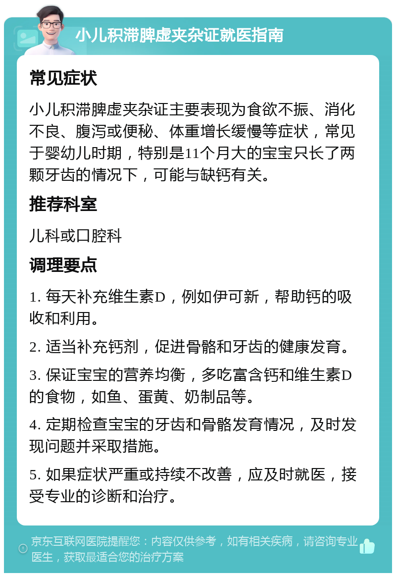 小儿积滞脾虚夹杂证就医指南 常见症状 小儿积滞脾虚夹杂证主要表现为食欲不振、消化不良、腹泻或便秘、体重增长缓慢等症状，常见于婴幼儿时期，特别是11个月大的宝宝只长了两颗牙齿的情况下，可能与缺钙有关。 推荐科室 儿科或口腔科 调理要点 1. 每天补充维生素D，例如伊可新，帮助钙的吸收和利用。 2. 适当补充钙剂，促进骨骼和牙齿的健康发育。 3. 保证宝宝的营养均衡，多吃富含钙和维生素D的食物，如鱼、蛋黄、奶制品等。 4. 定期检查宝宝的牙齿和骨骼发育情况，及时发现问题并采取措施。 5. 如果症状严重或持续不改善，应及时就医，接受专业的诊断和治疗。