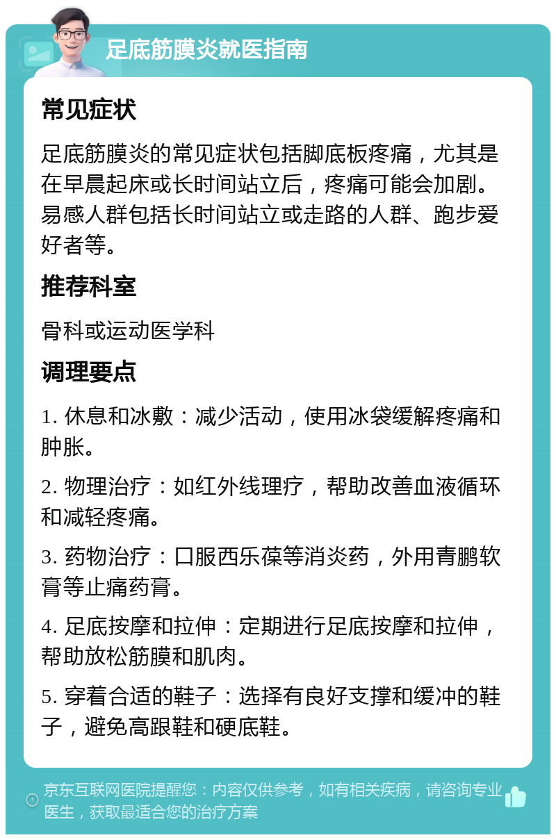 足底筋膜炎就医指南 常见症状 足底筋膜炎的常见症状包括脚底板疼痛，尤其是在早晨起床或长时间站立后，疼痛可能会加剧。易感人群包括长时间站立或走路的人群、跑步爱好者等。 推荐科室 骨科或运动医学科 调理要点 1. 休息和冰敷：减少活动，使用冰袋缓解疼痛和肿胀。 2. 物理治疗：如红外线理疗，帮助改善血液循环和减轻疼痛。 3. 药物治疗：口服西乐葆等消炎药，外用青鹏软膏等止痛药膏。 4. 足底按摩和拉伸：定期进行足底按摩和拉伸，帮助放松筋膜和肌肉。 5. 穿着合适的鞋子：选择有良好支撑和缓冲的鞋子，避免高跟鞋和硬底鞋。