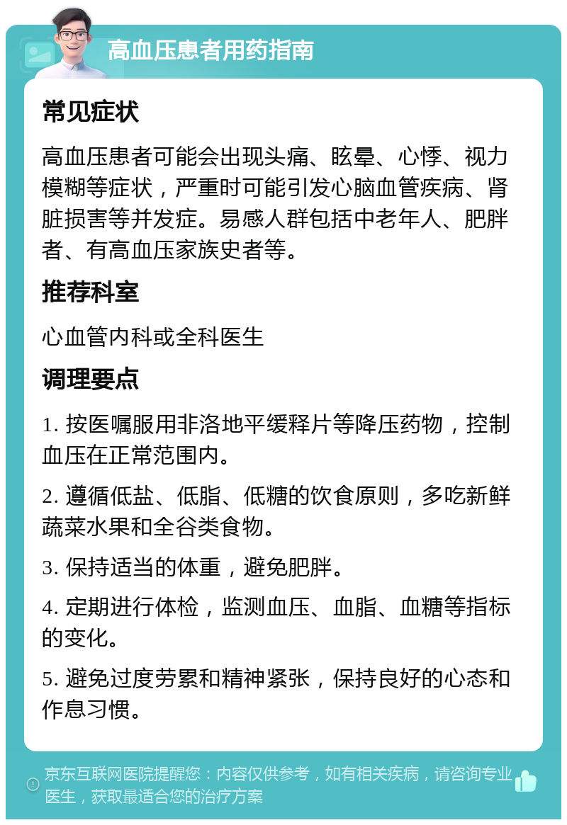 高血压患者用药指南 常见症状 高血压患者可能会出现头痛、眩晕、心悸、视力模糊等症状，严重时可能引发心脑血管疾病、肾脏损害等并发症。易感人群包括中老年人、肥胖者、有高血压家族史者等。 推荐科室 心血管内科或全科医生 调理要点 1. 按医嘱服用非洛地平缓释片等降压药物，控制血压在正常范围内。 2. 遵循低盐、低脂、低糖的饮食原则，多吃新鲜蔬菜水果和全谷类食物。 3. 保持适当的体重，避免肥胖。 4. 定期进行体检，监测血压、血脂、血糖等指标的变化。 5. 避免过度劳累和精神紧张，保持良好的心态和作息习惯。