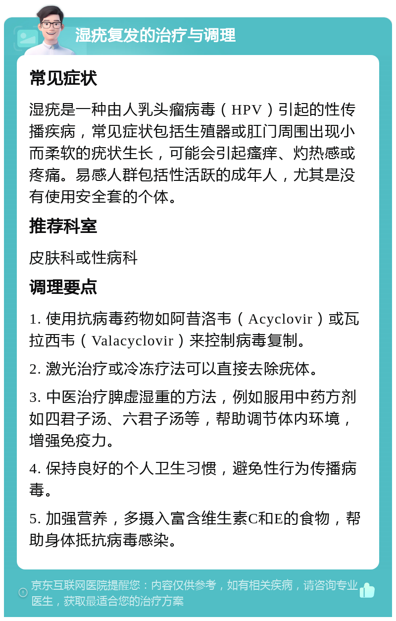 湿疣复发的治疗与调理 常见症状 湿疣是一种由人乳头瘤病毒（HPV）引起的性传播疾病，常见症状包括生殖器或肛门周围出现小而柔软的疣状生长，可能会引起瘙痒、灼热感或疼痛。易感人群包括性活跃的成年人，尤其是没有使用安全套的个体。 推荐科室 皮肤科或性病科 调理要点 1. 使用抗病毒药物如阿昔洛韦（Acyclovir）或瓦拉西韦（Valacyclovir）来控制病毒复制。 2. 激光治疗或冷冻疗法可以直接去除疣体。 3. 中医治疗脾虚湿重的方法，例如服用中药方剂如四君子汤、六君子汤等，帮助调节体内环境，增强免疫力。 4. 保持良好的个人卫生习惯，避免性行为传播病毒。 5. 加强营养，多摄入富含维生素C和E的食物，帮助身体抵抗病毒感染。