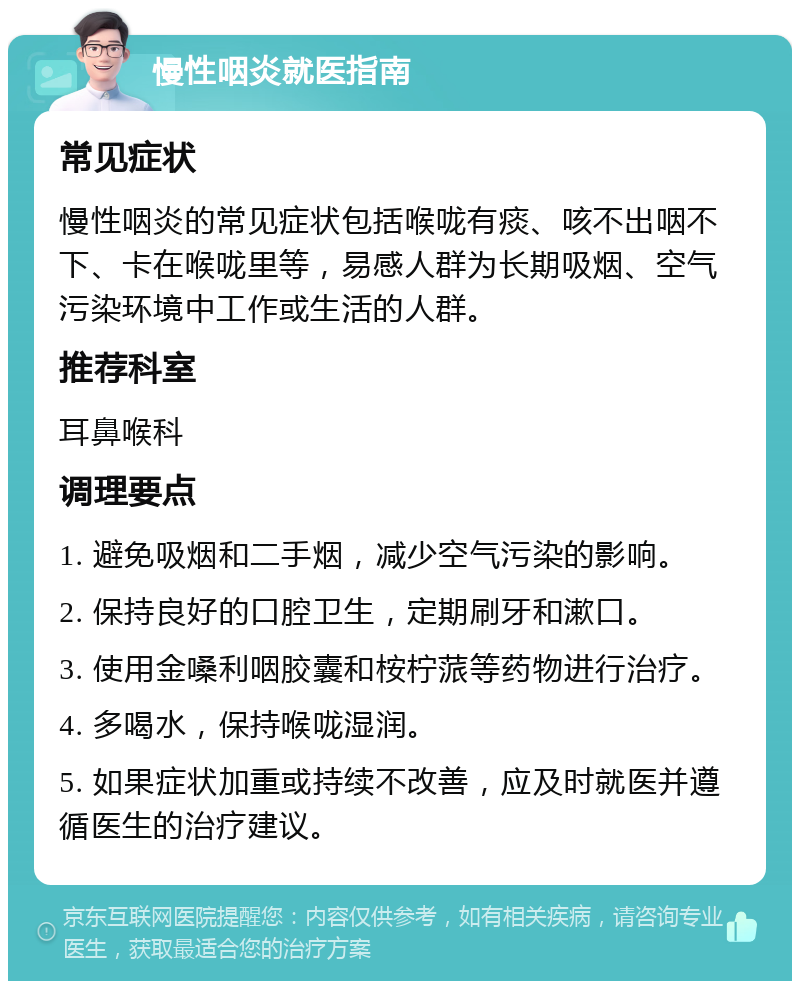 慢性咽炎就医指南 常见症状 慢性咽炎的常见症状包括喉咙有痰、咳不出咽不下、卡在喉咙里等，易感人群为长期吸烟、空气污染环境中工作或生活的人群。 推荐科室 耳鼻喉科 调理要点 1. 避免吸烟和二手烟，减少空气污染的影响。 2. 保持良好的口腔卫生，定期刷牙和漱口。 3. 使用金嗓利咽胶囊和桉柠蒎等药物进行治疗。 4. 多喝水，保持喉咙湿润。 5. 如果症状加重或持续不改善，应及时就医并遵循医生的治疗建议。