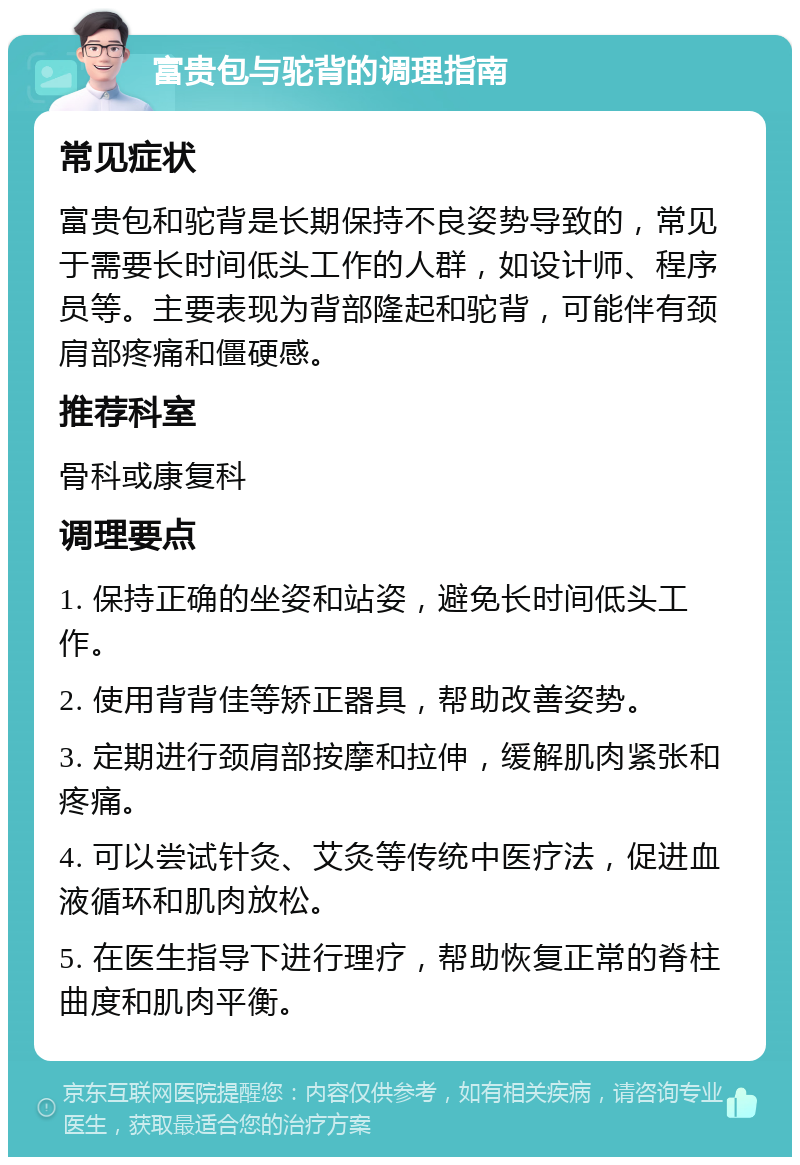 富贵包与驼背的调理指南 常见症状 富贵包和驼背是长期保持不良姿势导致的，常见于需要长时间低头工作的人群，如设计师、程序员等。主要表现为背部隆起和驼背，可能伴有颈肩部疼痛和僵硬感。 推荐科室 骨科或康复科 调理要点 1. 保持正确的坐姿和站姿，避免长时间低头工作。 2. 使用背背佳等矫正器具，帮助改善姿势。 3. 定期进行颈肩部按摩和拉伸，缓解肌肉紧张和疼痛。 4. 可以尝试针灸、艾灸等传统中医疗法，促进血液循环和肌肉放松。 5. 在医生指导下进行理疗，帮助恢复正常的脊柱曲度和肌肉平衡。