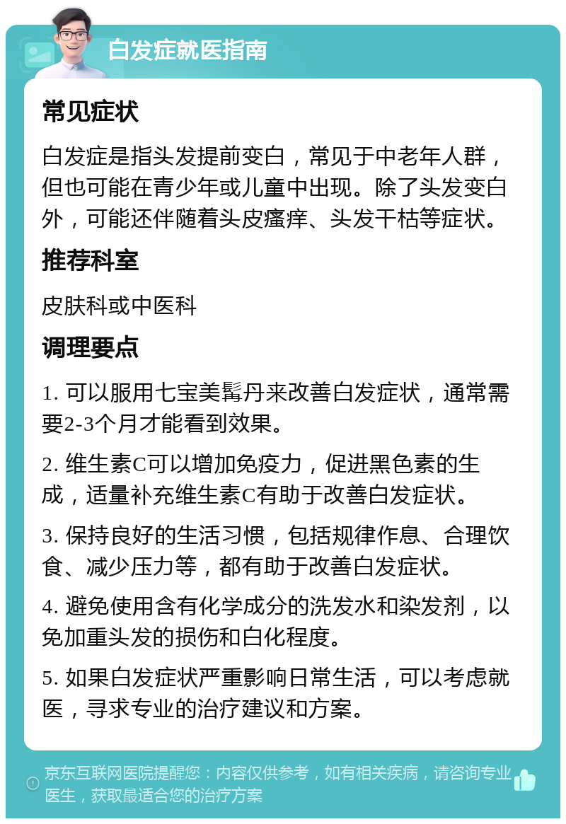 白发症就医指南 常见症状 白发症是指头发提前变白，常见于中老年人群，但也可能在青少年或儿童中出现。除了头发变白外，可能还伴随着头皮瘙痒、头发干枯等症状。 推荐科室 皮肤科或中医科 调理要点 1. 可以服用七宝美髯丹来改善白发症状，通常需要2-3个月才能看到效果。 2. 维生素C可以增加免疫力，促进黑色素的生成，适量补充维生素C有助于改善白发症状。 3. 保持良好的生活习惯，包括规律作息、合理饮食、减少压力等，都有助于改善白发症状。 4. 避免使用含有化学成分的洗发水和染发剂，以免加重头发的损伤和白化程度。 5. 如果白发症状严重影响日常生活，可以考虑就医，寻求专业的治疗建议和方案。