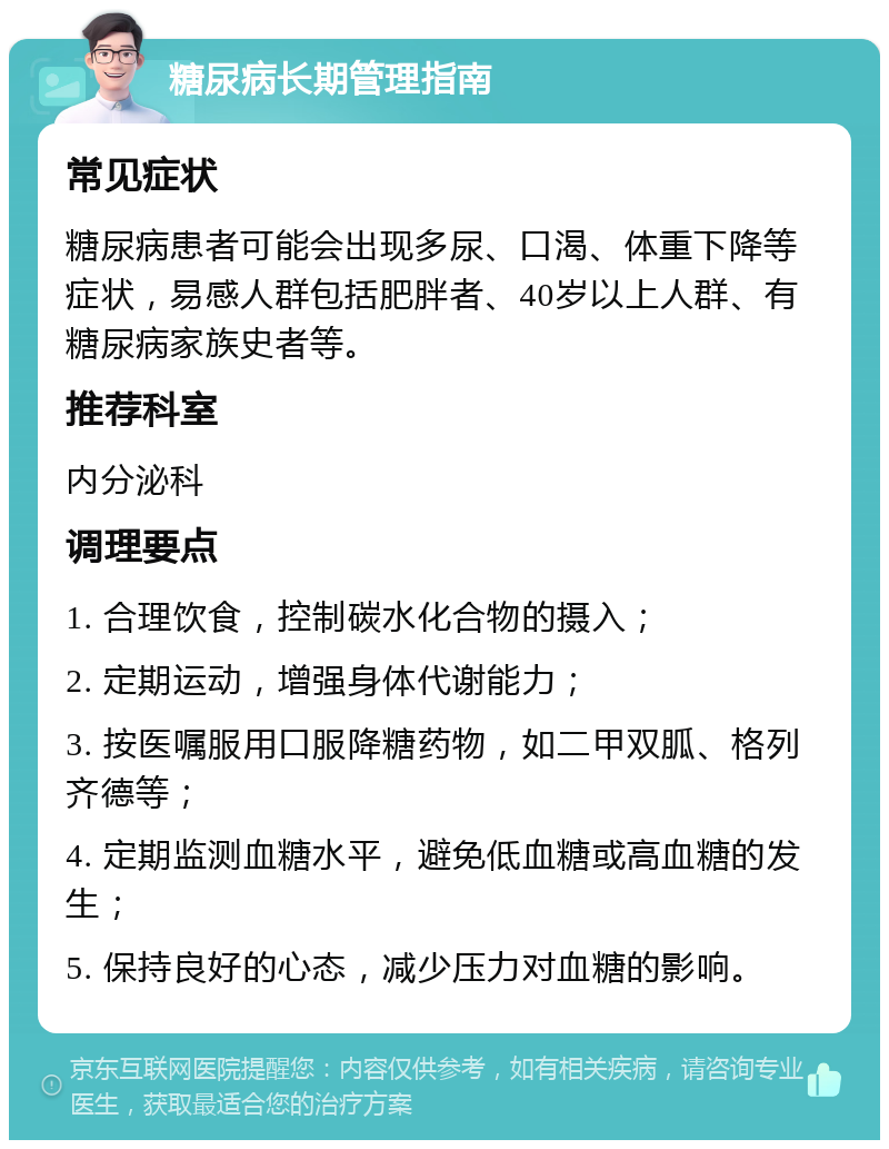 糖尿病长期管理指南 常见症状 糖尿病患者可能会出现多尿、口渴、体重下降等症状，易感人群包括肥胖者、40岁以上人群、有糖尿病家族史者等。 推荐科室 内分泌科 调理要点 1. 合理饮食，控制碳水化合物的摄入； 2. 定期运动，增强身体代谢能力； 3. 按医嘱服用口服降糖药物，如二甲双胍、格列齐德等； 4. 定期监测血糖水平，避免低血糖或高血糖的发生； 5. 保持良好的心态，减少压力对血糖的影响。