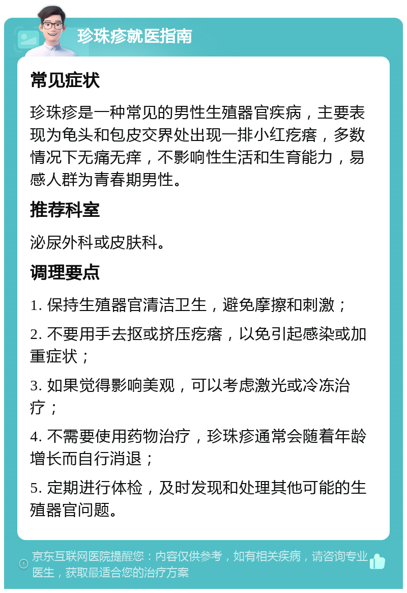 珍珠疹就医指南 常见症状 珍珠疹是一种常见的男性生殖器官疾病，主要表现为龟头和包皮交界处出现一排小红疙瘩，多数情况下无痛无痒，不影响性生活和生育能力，易感人群为青春期男性。 推荐科室 泌尿外科或皮肤科。 调理要点 1. 保持生殖器官清洁卫生，避免摩擦和刺激； 2. 不要用手去抠或挤压疙瘩，以免引起感染或加重症状； 3. 如果觉得影响美观，可以考虑激光或冷冻治疗； 4. 不需要使用药物治疗，珍珠疹通常会随着年龄增长而自行消退； 5. 定期进行体检，及时发现和处理其他可能的生殖器官问题。