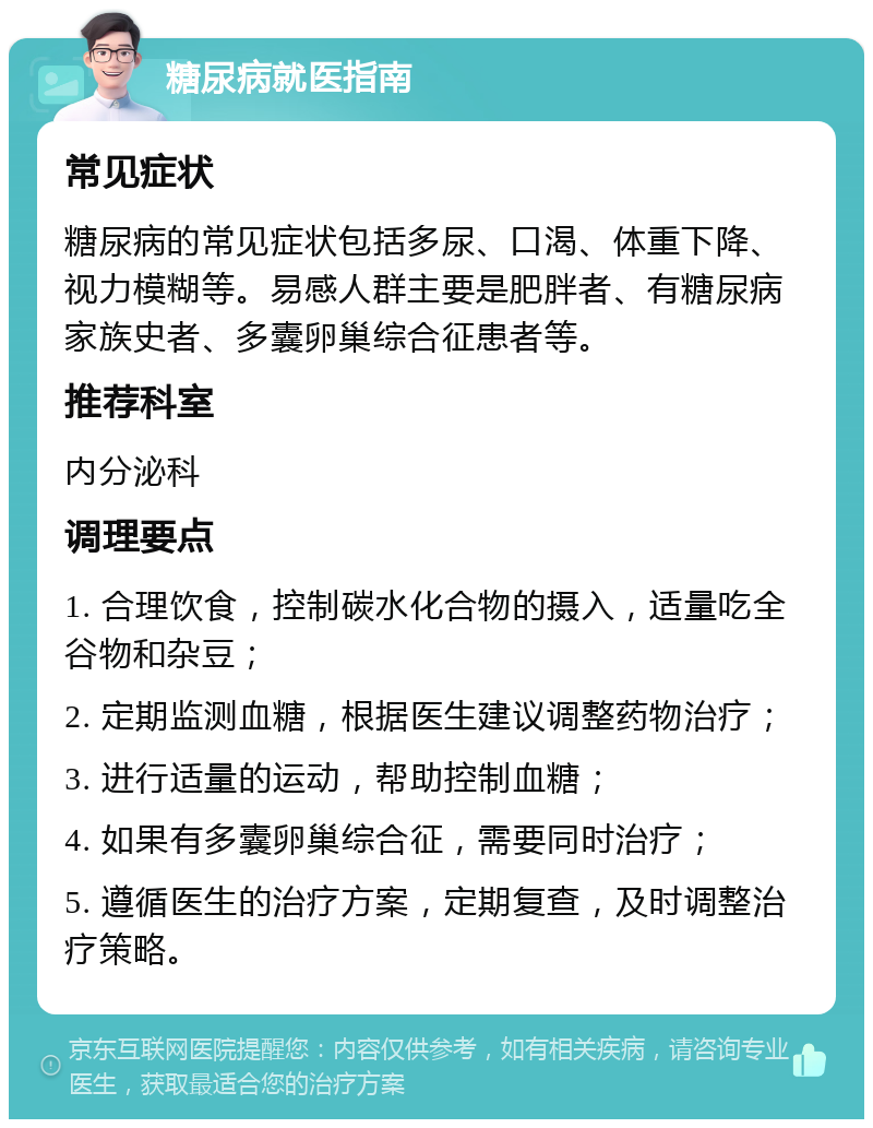 糖尿病就医指南 常见症状 糖尿病的常见症状包括多尿、口渴、体重下降、视力模糊等。易感人群主要是肥胖者、有糖尿病家族史者、多囊卵巢综合征患者等。 推荐科室 内分泌科 调理要点 1. 合理饮食，控制碳水化合物的摄入，适量吃全谷物和杂豆； 2. 定期监测血糖，根据医生建议调整药物治疗； 3. 进行适量的运动，帮助控制血糖； 4. 如果有多囊卵巢综合征，需要同时治疗； 5. 遵循医生的治疗方案，定期复查，及时调整治疗策略。