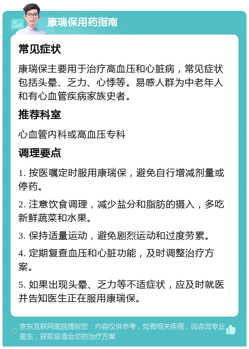 康瑞保用药指南 常见症状 康瑞保主要用于治疗高血压和心脏病，常见症状包括头晕、乏力、心悸等。易感人群为中老年人和有心血管疾病家族史者。 推荐科室 心血管内科或高血压专科 调理要点 1. 按医嘱定时服用康瑞保，避免自行增减剂量或停药。 2. 注意饮食调理，减少盐分和脂肪的摄入，多吃新鲜蔬菜和水果。 3. 保持适量运动，避免剧烈运动和过度劳累。 4. 定期复查血压和心脏功能，及时调整治疗方案。 5. 如果出现头晕、乏力等不适症状，应及时就医并告知医生正在服用康瑞保。