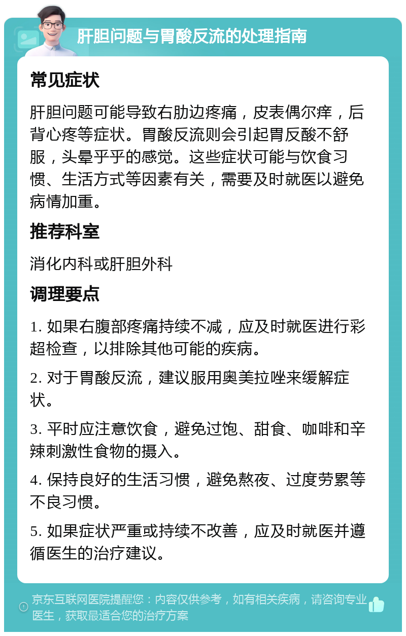 肝胆问题与胃酸反流的处理指南 常见症状 肝胆问题可能导致右肋边疼痛，皮表偶尔痒，后背心疼等症状。胃酸反流则会引起胃反酸不舒服，头晕乎乎的感觉。这些症状可能与饮食习惯、生活方式等因素有关，需要及时就医以避免病情加重。 推荐科室 消化内科或肝胆外科 调理要点 1. 如果右腹部疼痛持续不减，应及时就医进行彩超检查，以排除其他可能的疾病。 2. 对于胃酸反流，建议服用奥美拉唑来缓解症状。 3. 平时应注意饮食，避免过饱、甜食、咖啡和辛辣刺激性食物的摄入。 4. 保持良好的生活习惯，避免熬夜、过度劳累等不良习惯。 5. 如果症状严重或持续不改善，应及时就医并遵循医生的治疗建议。