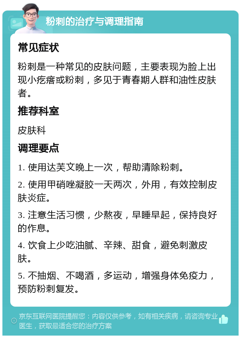 粉刺的治疗与调理指南 常见症状 粉刺是一种常见的皮肤问题，主要表现为脸上出现小疙瘩或粉刺，多见于青春期人群和油性皮肤者。 推荐科室 皮肤科 调理要点 1. 使用达芙文晚上一次，帮助清除粉刺。 2. 使用甲硝唑凝胶一天两次，外用，有效控制皮肤炎症。 3. 注意生活习惯，少熬夜，早睡早起，保持良好的作息。 4. 饮食上少吃油腻、辛辣、甜食，避免刺激皮肤。 5. 不抽烟、不喝酒，多运动，增强身体免疫力，预防粉刺复发。