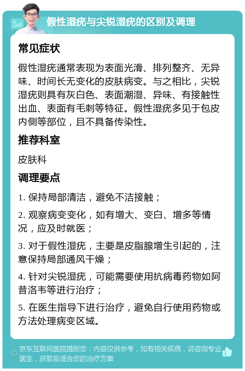 假性湿疣与尖锐湿疣的区别及调理 常见症状 假性湿疣通常表现为表面光滑、排列整齐、无异味、时间长无变化的皮肤病变。与之相比，尖锐湿疣则具有灰白色、表面潮湿、异味、有接触性出血、表面有毛刺等特征。假性湿疣多见于包皮内侧等部位，且不具备传染性。 推荐科室 皮肤科 调理要点 1. 保持局部清洁，避免不洁接触； 2. 观察病变变化，如有增大、变白、增多等情况，应及时就医； 3. 对于假性湿疣，主要是皮脂腺增生引起的，注意保持局部通风干燥； 4. 针对尖锐湿疣，可能需要使用抗病毒药物如阿昔洛韦等进行治疗； 5. 在医生指导下进行治疗，避免自行使用药物或方法处理病变区域。