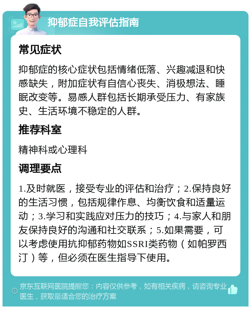 抑郁症自我评估指南 常见症状 抑郁症的核心症状包括情绪低落、兴趣减退和快感缺失，附加症状有自信心丧失、消极想法、睡眠改变等。易感人群包括长期承受压力、有家族史、生活环境不稳定的人群。 推荐科室 精神科或心理科 调理要点 1.及时就医，接受专业的评估和治疗；2.保持良好的生活习惯，包括规律作息、均衡饮食和适量运动；3.学习和实践应对压力的技巧；4.与家人和朋友保持良好的沟通和社交联系；5.如果需要，可以考虑使用抗抑郁药物如SSRI类药物（如帕罗西汀）等，但必须在医生指导下使用。