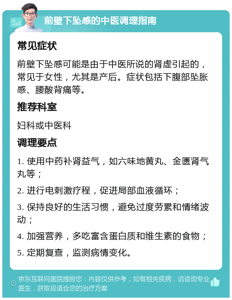 前壁下坠感的中医调理指南 常见症状 前壁下坠感可能是由于中医所说的肾虚引起的，常见于女性，尤其是产后。症状包括下腹部坠胀感、腰酸背痛等。 推荐科室 妇科或中医科 调理要点 1. 使用中药补肾益气，如六味地黄丸、金匮肾气丸等； 2. 进行电刺激疗程，促进局部血液循环； 3. 保持良好的生活习惯，避免过度劳累和情绪波动； 4. 加强营养，多吃富含蛋白质和维生素的食物； 5. 定期复查，监测病情变化。