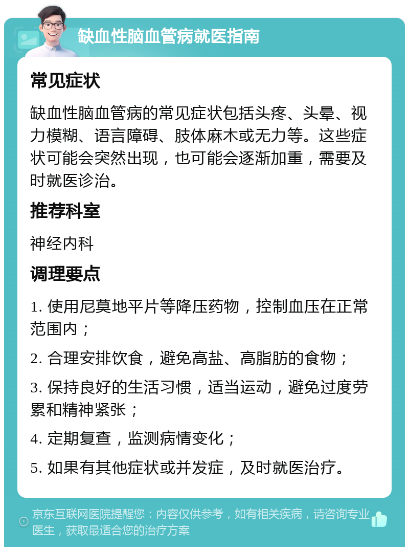 缺血性脑血管病就医指南 常见症状 缺血性脑血管病的常见症状包括头疼、头晕、视力模糊、语言障碍、肢体麻木或无力等。这些症状可能会突然出现，也可能会逐渐加重，需要及时就医诊治。 推荐科室 神经内科 调理要点 1. 使用尼莫地平片等降压药物，控制血压在正常范围内； 2. 合理安排饮食，避免高盐、高脂肪的食物； 3. 保持良好的生活习惯，适当运动，避免过度劳累和精神紧张； 4. 定期复查，监测病情变化； 5. 如果有其他症状或并发症，及时就医治疗。