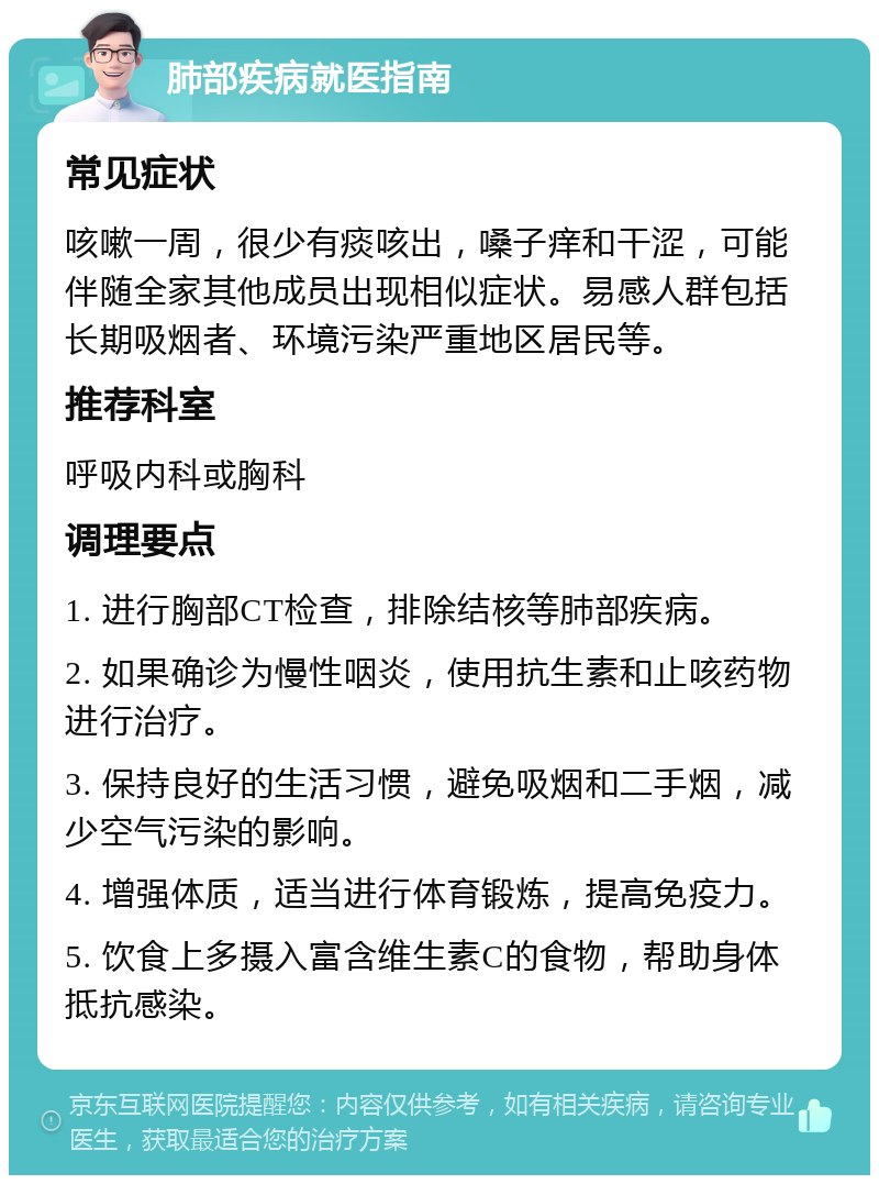 肺部疾病就医指南 常见症状 咳嗽一周，很少有痰咳出，嗓子痒和干涩，可能伴随全家其他成员出现相似症状。易感人群包括长期吸烟者、环境污染严重地区居民等。 推荐科室 呼吸内科或胸科 调理要点 1. 进行胸部CT检查，排除结核等肺部疾病。 2. 如果确诊为慢性咽炎，使用抗生素和止咳药物进行治疗。 3. 保持良好的生活习惯，避免吸烟和二手烟，减少空气污染的影响。 4. 增强体质，适当进行体育锻炼，提高免疫力。 5. 饮食上多摄入富含维生素C的食物，帮助身体抵抗感染。